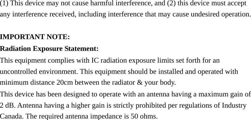 (1) This device may not cause harmful interference, and (2) this device must accept any interference received, including interference that may cause undesired operation.  IMPORTANT NOTE: Radiation Exposure Statement: This equipment complies with IC radiation exposure limits set forth for an uncontrolled environment. This equipment should be installed and operated with minimum distance 20cm between the radiator &amp; your body. This device has been designed to operate with an antenna having a maximum gain of 2 dB. Antenna having a higher gain is strictly prohibited per regulations of Industry Canada. The required antenna impedance is 50 ohms. 