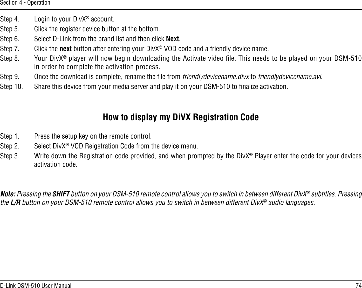 74D-Link DSM-510 User ManualSection 4 - OperationStep 4.   Login to your DivX® account.Step 5.   Click the register device button at the bottom.Step 6.   Select D-Link from the brand list and then click Next.Step 7.   Click the next button after entering your DivX® VOD code and a friendly device name.Step 8.   Your DivX® player will now begin downloading the Activate video ﬁle. This needs to be played on your DSM-510 in order to complete the activation process.Step 9.   Once the download is complete, rename the ﬁle from friendlydevicename.divx to friendlydevicename.avi.Step 10.   Share this device from your media server and play it on your DSM-510 to ﬁnalize activation.How to display my DiVX Registration CodeStep 1.   Press the setup key on the remote control.Step 2.   Select DivX® VOD Reigstration Code from the device menu.Step 3.   Write down the Registration code provided, and when prompted by the DivX® Player enter the code for your devices activation code.Note: Pressing the SHIFT button on your DSM-510 remote control allows you to switch in between different DivX® subtitles. Pressing the L/R button on your DSM-510 remote control allows you to switch in between different DivX® audio languages.