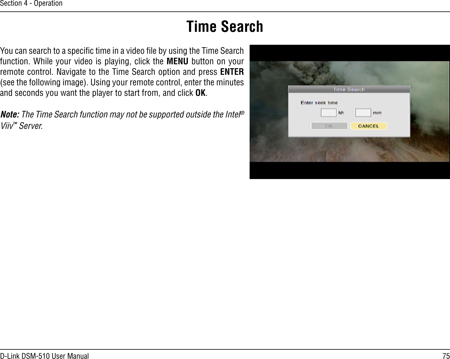 75D-Link DSM-510 User ManualSection 4 - OperationYou can search to a speciﬁc time in a video ﬁle by using the Time Search function. While your video is playing, click the MENU button on your remote control. Navigate to the Time Search option and press ENTER (see the following image). Using your remote control, enter the minutes and seconds you want the player to start from, and click OK.Note: The Time Search function may not be supported outside the Intel® Viiv™ Server.Time Search