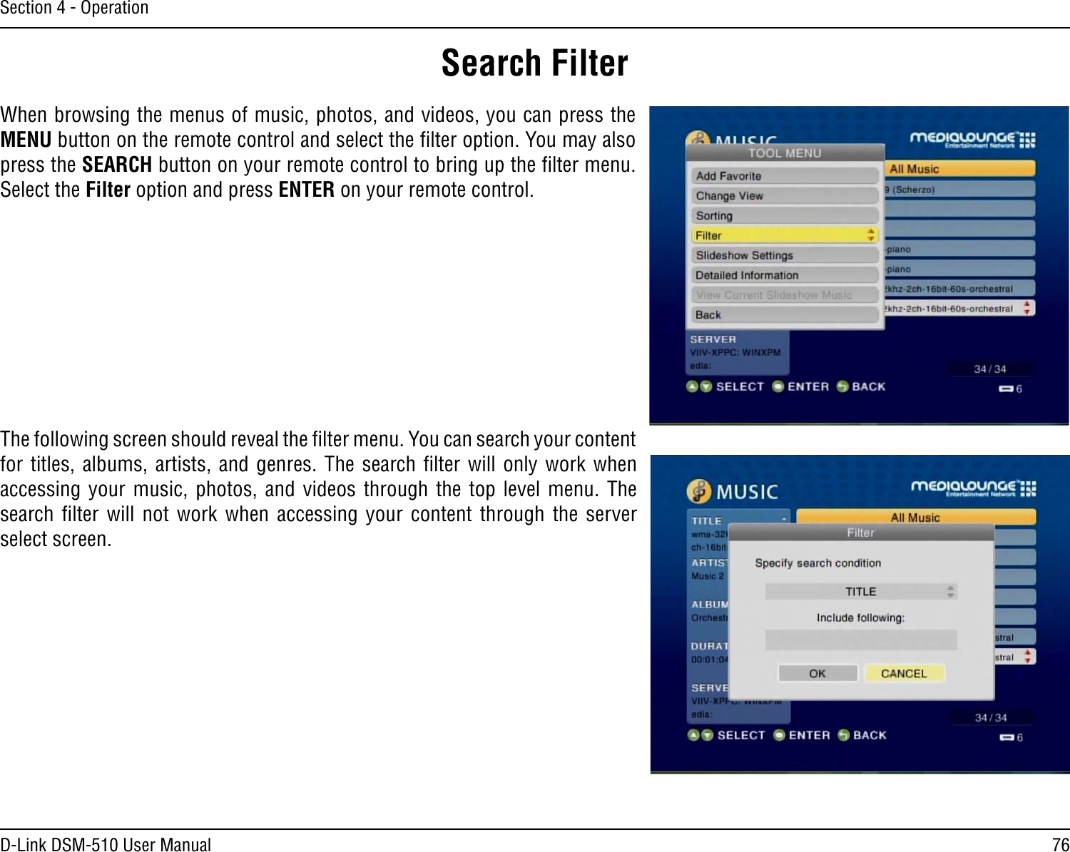 76D-Link DSM-510 User ManualSection 4 - OperationWhen browsing the menus of music, photos, and videos, you can press the MENU button on the remote control and select the ﬁlter option. You may also press the SEARCH button on your remote control to bring up the ﬁlter menu. Select the Filter option and press ENTER on your remote control.The following screen should reveal the ﬁlter menu. You can search your content for titles, albums,  artists, and genres.  The search ﬁlter will only work when accessing your  music,  photos, and videos  through  the top  level  menu. The search  ﬁlter  will  not  work  when  accessing  your  content  through  the  server select screen.Search Filter