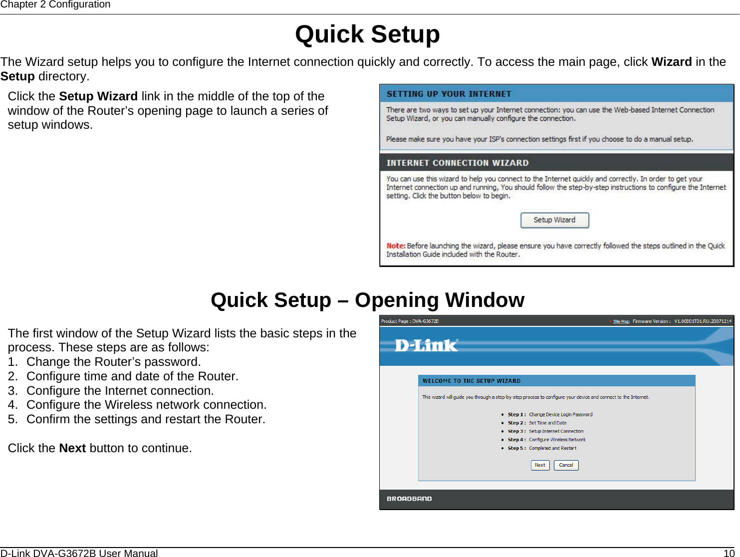 Chapter 2 Configuration Quick Setup The Wizard setup helps you to configure the Internet connection quickly and correctly. To access the main page, click Wizard in the Setup directory.  Click the Setup Wizard link in the middle of the top of the window of the Router’s opening page to launch a series of setup windows.  Quick Setup – Opening Window  The first window of the Setup Wizard lists the basic steps in the process. These steps are as follows: 1.  Change the Router’s password. 2.  Configure time and date of the Router. 3.  Configure the Internet connection. 4.  Configure the Wireless network connection. 5.  Confirm the settings and restart the Router.  Click the Next button to continue.  D-Link DVA-G3672B User Manual  10