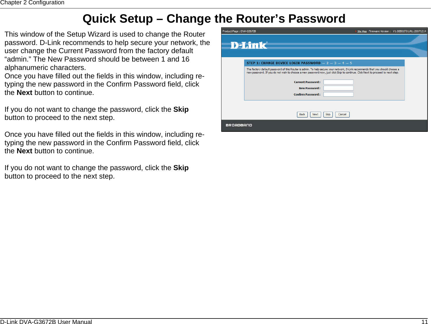 Chapter 2 Configuration Quick Setup – Change the Router’s Password  This window of the Setup Wizard is used to change the Router password. D-Link recommends to help secure your network, the user change the Current Password from the factory default “admin.” The New Password should be between 1 and 16 alphanumeric characters. Once you have filled out the fields in this window, including re-typing the new password in the Confirm Password field, click the Next button to continue.  If you do not want to change the password, click the Skip button to proceed to the next step.  Once you have filled out the fields in this window, including re-typing the new password in the Confirm Password field, click the Next button to continue.  If you do not want to change the password, click the Skip button to proceed to the next step.                      D-Link DVA-G3672B User Manual  11