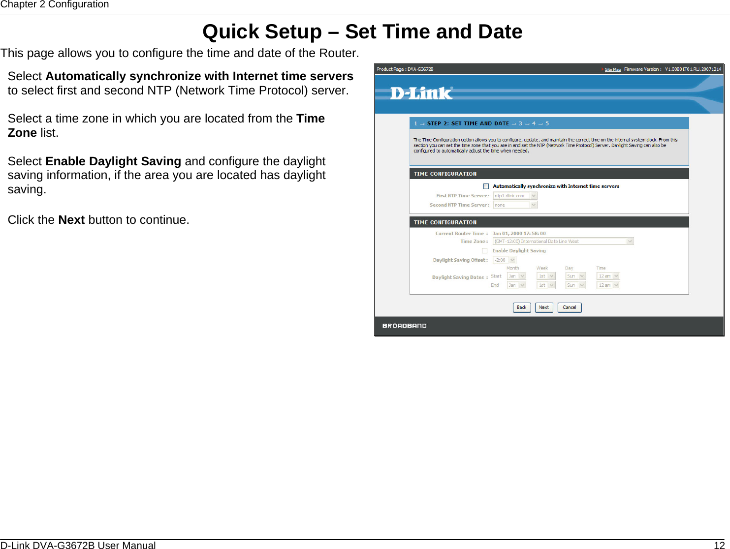 Chapter 2 Configuration Quick Setup – Set Time and Date This page allows you to configure the time and date of the Router.  Select Automatically synchronize with Internet time serversto select first and second NTP (Network Time Protocol) server. Select a time zone in which you are located from the Time Zone list.  Select Enable Daylight Saving and configure the daylight saving information, if the area you are located has daylight saving.  Click the Next button to continue.              D-Link DVA-G3672B User Manual  12
