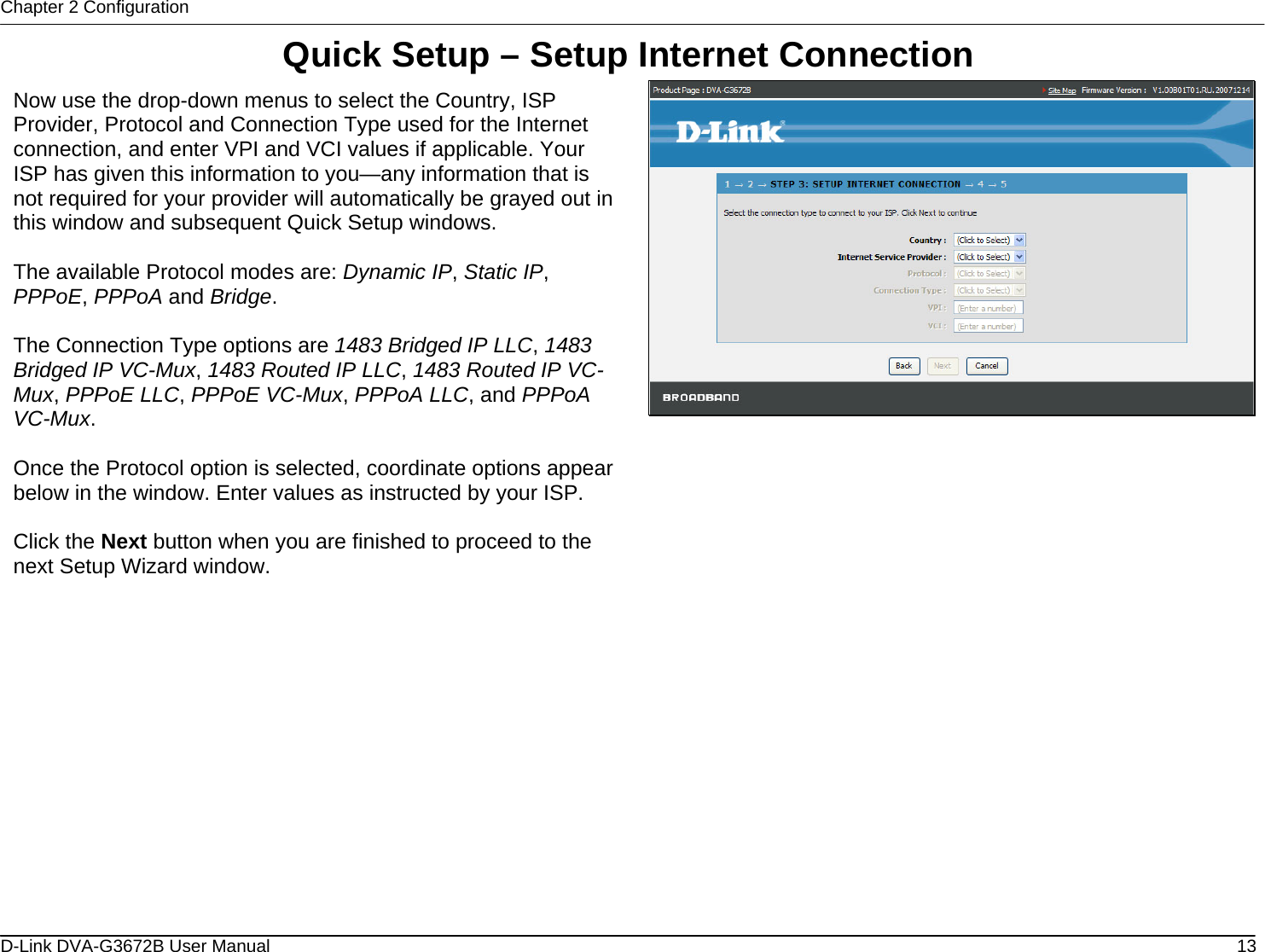 Chapter 2 Configuration Quick Setup – Setup Internet Connection  Now use the drop-down menus to select the Country, ISP Provider, Protocol and Connection Type used for the Internet connection, and enter VPI and VCI values if applicable. Your ISP has given this information to you—any information that is not required for your provider will automatically be grayed out in this window and subsequent Quick Setup windows.   The available Protocol modes are: Dynamic IP, Static IP, PPPoE, PPPoA and Bridge.  The Connection Type options are 1483 Bridged IP LLC, 1483 Bridged IP VC-Mux, 1483 Routed IP LLC, 1483 Routed IP VC-Mux, PPPoE LLC, PPPoE VC-Mux, PPPoA LLC, and PPPoA VC-Mux.  Once the Protocol option is selected, coordinate options appear below in the window. Enter values as instructed by your ISP.  Click the Next button when you are finished to proceed to the next Setup Wizard window.                      D-Link DVA-G3672B User Manual  13