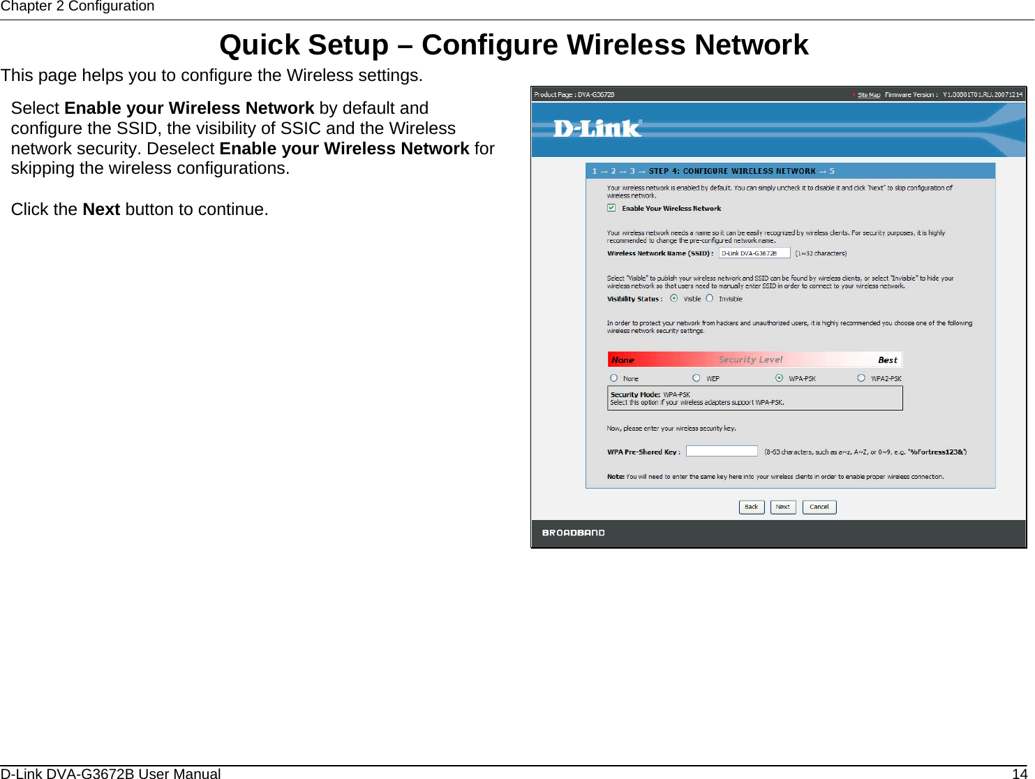 Chapter 2 Configuration Quick Setup – Configure Wireless Network This page helps you to configure the Wireless settings.  Select Enable your Wireless Network by default and configure the SSID, the visibility of SSIC and the Wireless network security. Deselect Enable your Wireless Network for skipping the wireless configurations.  Click the Next button to continue.           D-Link DVA-G3672B User Manual  14