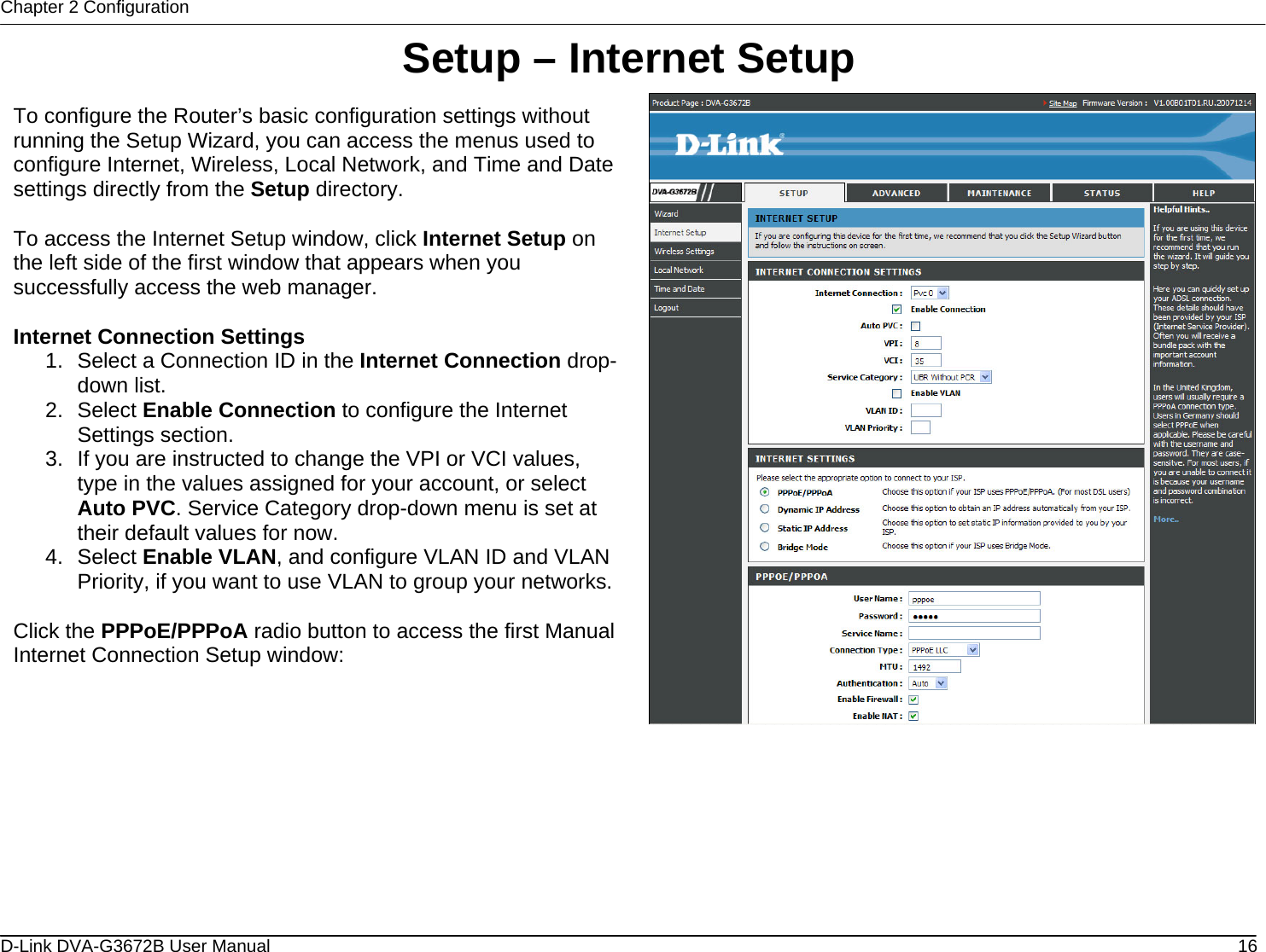 Chapter 2 Configuration Setup – Internet Setup  To configure the Router’s basic configuration settings without running the Setup Wizard, you can access the menus used to configure Internet, Wireless, Local Network, and Time and Date settings directly from the Setup directory.   To access the Internet Setup window, click Internet Setup on the left side of the first window that appears when you successfully access the web manager.   Internet Connection Settings 1.  Select a Connection ID in the Internet Connection drop-down list. 2. Select Enable Connection to configure the Internet Settings section. 3.  If you are instructed to change the VPI or VCI values, type in the values assigned for your account, or select Auto PVC. Service Category drop-down menu is set at their default values for now. 4. Select Enable VLAN, and configure VLAN ID and VLAN Priority, if you want to use VLAN to group your networks. Click the PPPoE/PPPoA radio button to access the first Manual Internet Connection Setup window:        D-Link DVA-G3672B User Manual  16
