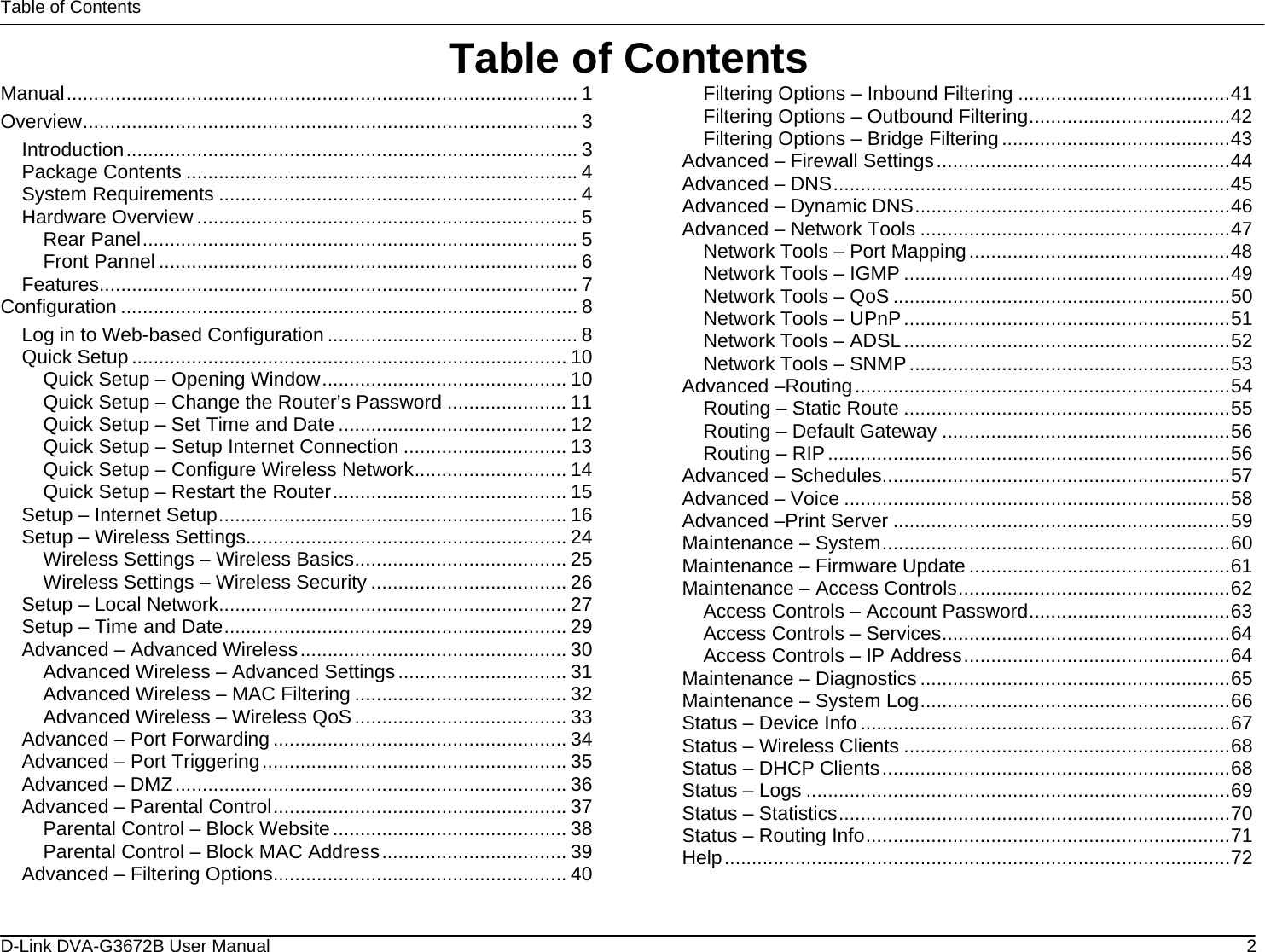 Table of Contents Table of Contents Manual.............................................................................................. 1 Overview........................................................................................... 3 Introduction................................................................................... 3 Package Contents ........................................................................ 4 System Requirements .................................................................. 4 Hardware Overview ...................................................................... 5 Rear Panel................................................................................ 5 Front Pannel ............................................................................. 6 Features........................................................................................ 7 Configuration .................................................................................... 8 Log in to Web-based Configuration .............................................. 8 Quick Setup ................................................................................ 10 Quick Setup – Opening Window............................................. 10 Quick Setup – Change the Router’s Password ...................... 11 Quick Setup – Set Time and Date .......................................... 12 Quick Setup – Setup Internet Connection .............................. 13 Quick Setup – Configure Wireless Network............................ 14 Quick Setup – Restart the Router........................................... 15 Setup – Internet Setup................................................................ 16 Setup – Wireless Settings........................................................... 24 Wireless Settings – Wireless Basics....................................... 25 Wireless Settings – Wireless Security .................................... 26 Setup – Local Network................................................................ 27 Setup – Time and Date............................................................... 29 Advanced – Advanced Wireless................................................. 30 Advanced Wireless – Advanced Settings............................... 31 Advanced Wireless – MAC Filtering ....................................... 32 Advanced Wireless – Wireless QoS....................................... 33 Advanced – Port Forwarding ...................................................... 34 Advanced – Port Triggering........................................................ 35 Advanced – DMZ........................................................................ 36 Advanced – Parental Control...................................................... 37 Parental Control – Block Website........................................... 38 Parental Control – Block MAC Address.................................. 39 Advanced – Filtering Options...................................................... 40 Filtering Options – Inbound Filtering .......................................41 Filtering Options – Outbound Filtering.....................................42 Filtering Options – Bridge Filtering..........................................43 Advanced – Firewall Settings......................................................44 Advanced – DNS.........................................................................45 Advanced – Dynamic DNS..........................................................46 Advanced – Network Tools .........................................................47 Network Tools – Port Mapping................................................48 Network Tools – IGMP ............................................................49 Network Tools – QoS ..............................................................50 Network Tools – UPnP............................................................51 Network Tools – ADSL............................................................52 Network Tools – SNMP...........................................................53 Advanced –Routing.....................................................................54 Routing – Static Route ............................................................55 Routing – Default Gateway .....................................................56 Routing – RIP..........................................................................56 Advanced – Schedules................................................................57 Advanced – Voice .......................................................................58 Advanced –Print Server ..............................................................59 Maintenance – System................................................................60 Maintenance – Firmware Update ................................................61 Maintenance – Access Controls..................................................62 Access Controls – Account Password.....................................63 Access Controls – Services.....................................................64 Access Controls – IP Address.................................................64 Maintenance – Diagnostics .........................................................65 Maintenance – System Log.........................................................66 Status – Device Info ....................................................................67 Status – Wireless Clients ............................................................68 Status – DHCP Clients................................................................68 Status – Logs ..............................................................................69 Status – Statistics........................................................................70 Status – Routing Info...................................................................71 Help.............................................................................................72  D-Link DVA-G3672B User Manual  2