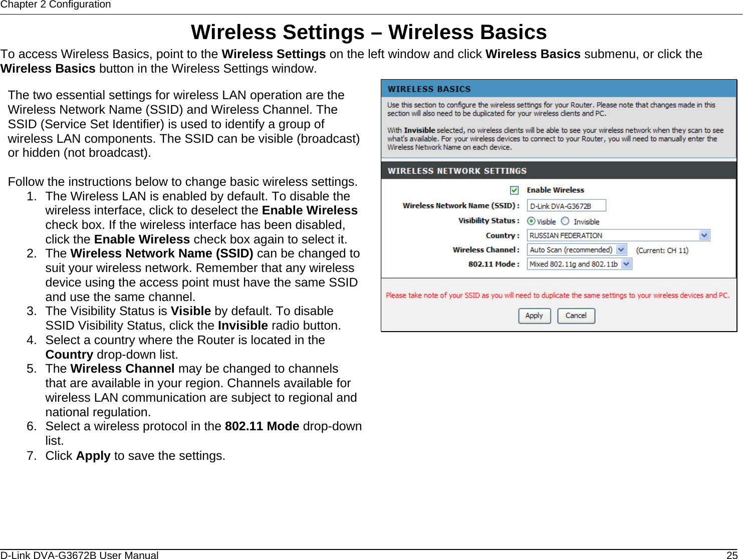 Chapter 2 Configuration Wireless Settings – Wireless Basics To access Wireless Basics, point to the Wireless Settings on the left window and click Wireless Basics submenu, or click the Wireless Basics button in the Wireless Settings window.  The two essential settings for wireless LAN operation are the Wireless Network Name (SSID) and Wireless Channel. The SSID (Service Set Identifier) is used to identify a group of wireless LAN components. The SSID can be visible (broadcast) or hidden (not broadcast).  Follow the instructions below to change basic wireless settings.1.  The Wireless LAN is enabled by default. To disable the wireless interface, click to deselect the Enable Wireless check box. If the wireless interface has been disabled, click the Enable Wireless check box again to select it. 2. The Wireless Network Name (SSID) can be changed to suit your wireless network. Remember that any wireless device using the access point must have the same SSID and use the same channel. 3.  The Visibility Status is Visible by default. To disable SSID Visibility Status, click the Invisible radio button. 4.  Select a country where the Router is located in the Country drop-down list. 5. The Wireless Channel may be changed to channels that are available in your region. Channels available for wireless LAN communication are subject to regional and national regulation. 6.  Select a wireless protocol in the 802.11 Mode drop-down list. 7. Click Apply to save the settings.               D-Link DVA-G3672B User Manual  25