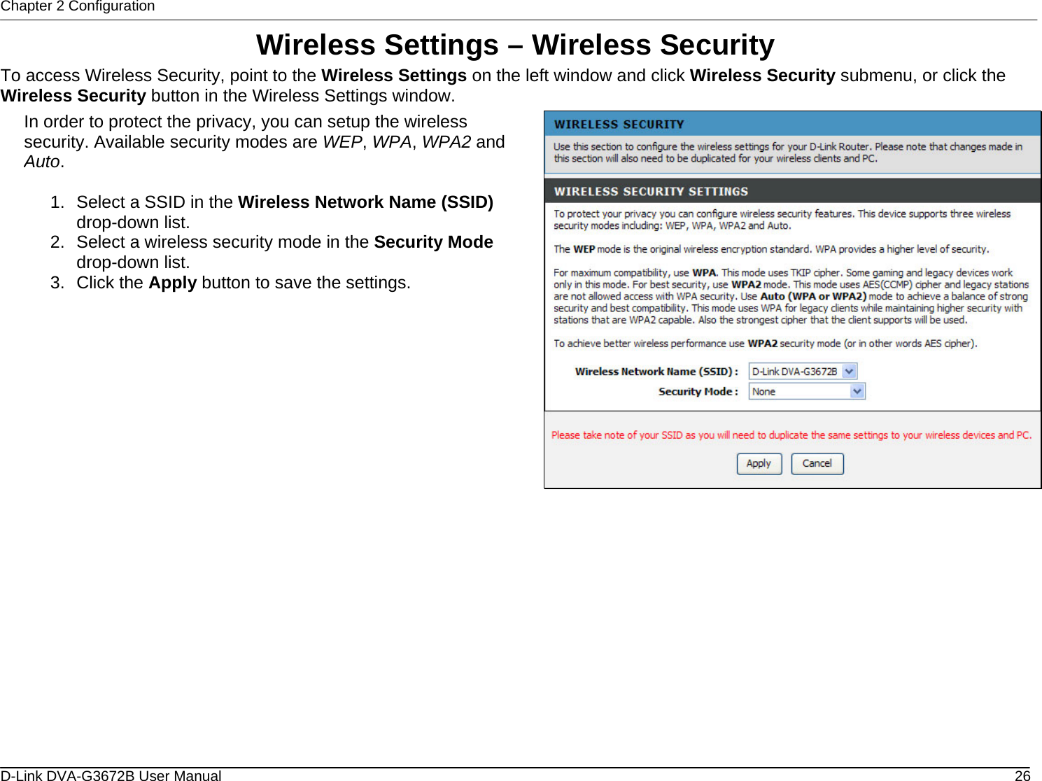 Chapter 2 Configuration Wireless Settings – Wireless Security To access Wireless Security, point to the Wireless Settings on the left window and click Wireless Security submenu, or click the Wireless Security button in the Wireless Settings window. In order to protect the privacy, you can setup the wireless security. Available security modes are WEP, WPA, WPA2 and Auto.  1.  Select a SSID in the Wireless Network Name (SSID) drop-down list. 2.  Select a wireless security mode in the Security Mode drop-down list. 3. Click the Apply button to save the settings.               D-Link DVA-G3672B User Manual  26