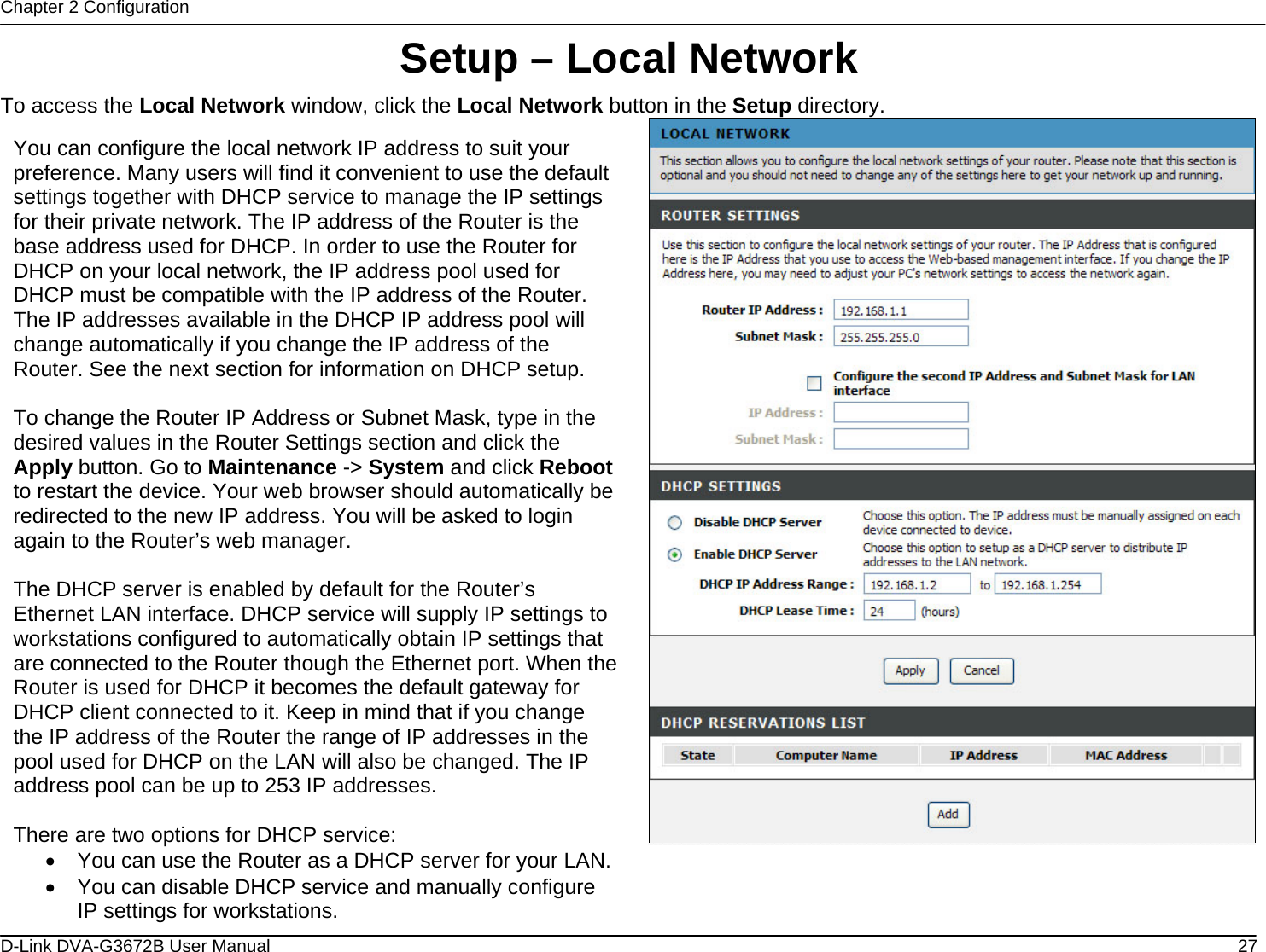 Chapter 2 Configuration Setup – Local Network To access the Local Network window, click the Local Network button in the Setup directory.  You can configure the local network IP address to suit your preference. Many users will find it convenient to use the default settings together with DHCP service to manage the IP settings for their private network. The IP address of the Router is the base address used for DHCP. In order to use the Router for DHCP on your local network, the IP address pool used for DHCP must be compatible with the IP address of the Router. The IP addresses available in the DHCP IP address pool will change automatically if you change the IP address of the Router. See the next section for information on DHCP setup.  To change the Router IP Address or Subnet Mask, type in the desired values in the Router Settings section and click the Apply button. Go to Maintenance -&gt; System and click Rebootto restart the device. Your web browser should automatically be redirected to the new IP address. You will be asked to login again to the Router’s web manager.  The DHCP server is enabled by default for the Router’s Ethernet LAN interface. DHCP service will supply IP settings to workstations configured to automatically obtain IP settings that are connected to the Router though the Ethernet port. When the Router is used for DHCP it becomes the default gateway for DHCP client connected to it. Keep in mind that if you change the IP address of the Router the range of IP addresses in the pool used for DHCP on the LAN will also be changed. The IP address pool can be up to 253 IP addresses.  There are two options for DHCP service: •  You can use the Router as a DHCP server for your LAN.•  You can disable DHCP service and manually configure IP settings for workstations.   D-Link DVA-G3672B User Manual  27