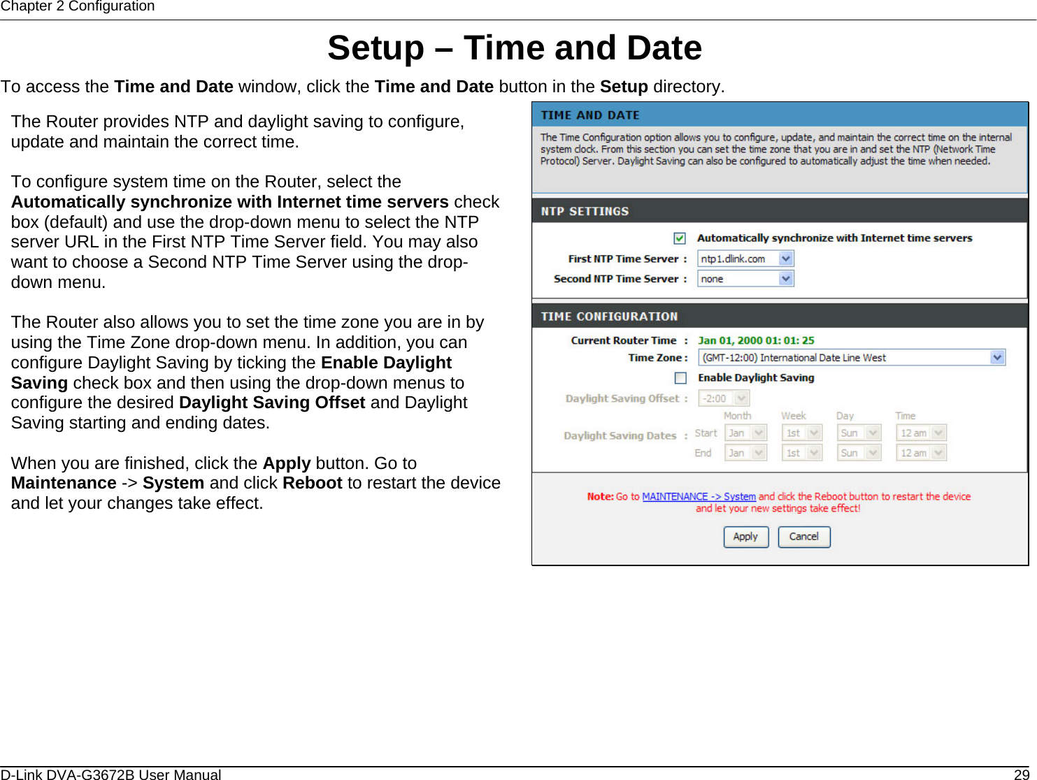 Chapter 2 Configuration Setup – Time and Date To access the Time and Date window, click the Time and Date button in the Setup directory.  The Router provides NTP and daylight saving to configure, update and maintain the correct time.  To configure system time on the Router, select the Automatically synchronize with Internet time servers check box (default) and use the drop-down menu to select the NTP server URL in the First NTP Time Server field. You may also want to choose a Second NTP Time Server using the drop-down menu.   The Router also allows you to set the time zone you are in by using the Time Zone drop-down menu. In addition, you can configure Daylight Saving by ticking the Enable Daylight Saving check box and then using the drop-down menus to configure the desired Daylight Saving Offset and Daylight Saving starting and ending dates.  When you are finished, click the Apply button. Go to Maintenance -&gt; System and click Reboot to restart the device and let your changes take effect.           D-Link DVA-G3672B User Manual  29