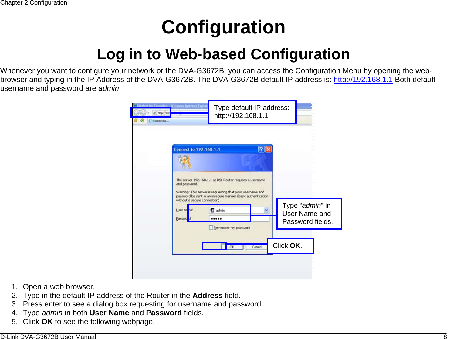 Chapter 2 Configuration Configuration Log in to Web-based Configuration Whenever you want to configure your network or the DVA-G3672B, you can access the Configuration Menu by opening the web-browser and typing in the IP Address of the DVA-G3672B. The DVA-G3672B default IP address is: http://192.168.1.1 Both default username and password are admin.   Type “admin” in User Name and Password fields.Type default IP address:http://192.168.1.1 Click OK. 1.  Open a web browser. 2.  Type in the default IP address of the Router in the Address field. 3.  Press enter to see a dialog box requesting for username and password. 4. Type admin in both User Name and Password fields. 5. Click OK to see the following webpage. D-Link DVA-G3672B User Manual  8