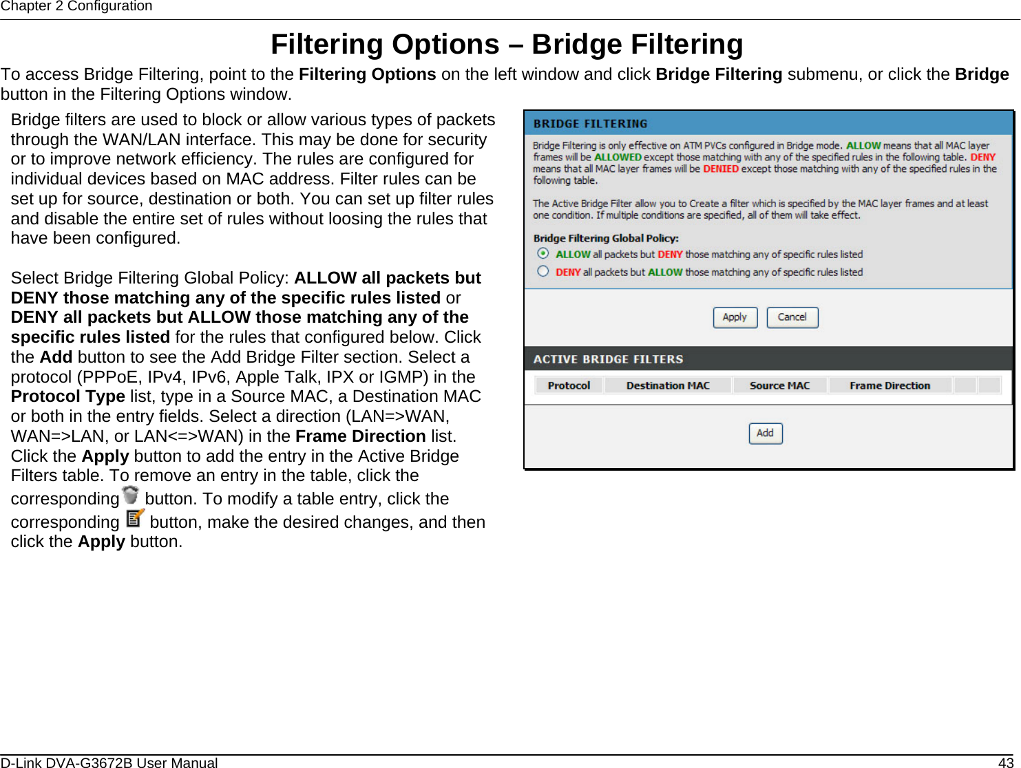 Chapter 2 Configuration Filtering Options – Bridge Filtering To access Bridge Filtering, point to the Filtering Options on the left window and click Bridge Filtering submenu, or click the Bridge button in the Filtering Options window. Bridge filters are used to block or allow various types of packets through the WAN/LAN interface. This may be done for security or to improve network efficiency. The rules are configured for individual devices based on MAC address. Filter rules can be set up for source, destination or both. You can set up filter rules and disable the entire set of rules without loosing the rules that have been configured.  Select Bridge Filtering Global Policy: ALLOW all packets but DENY those matching any of the specific rules listed or DENY all packets but ALLOW those matching any of the specific rules listed for the rules that configured below. Click the Add button to see the Add Bridge Filter section. Select a protocol (PPPoE, IPv4, IPv6, Apple Talk, IPX or IGMP) in the Protocol Type list, type in a Source MAC, a Destination MAC or both in the entry fields. Select a direction (LAN=&gt;WAN, WAN=&gt;LAN, or LAN&lt;=&gt;WAN) in the Frame Direction list. Click the Apply button to add the entry in the Active Bridge Filters table. To remove an entry in the table, click the corresponding  button. To modify a table entry, click the corresponding   button, make the desired changes, and then click the Apply button.                D-Link DVA-G3672B User Manual  43
