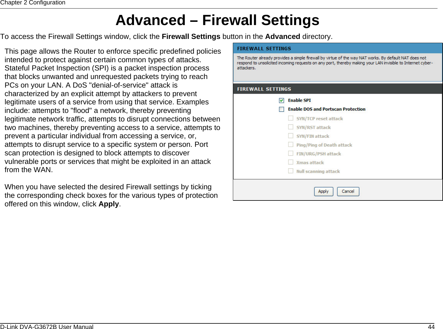 Chapter 2 Configuration Advanced – Firewall Settings To access the Firewall Settings window, click the Firewall Settings button in the Advanced directory.  This page allows the Router to enforce specific predefined policies intended to protect against certain common types of attacks. Stateful Packet Inspection (SPI) is a packet inspection process that blocks unwanted and unrequested packets trying to reach PCs on your LAN. A DoS &quot;denial-of-service&quot; attack is characterized by an explicit attempt by attackers to prevent legitimate users of a service from using that service. Examples include: attempts to &quot;flood&quot; a network, thereby preventing legitimate network traffic, attempts to disrupt connections between two machines, thereby preventing access to a service, attempts to prevent a particular individual from accessing a service, or, attempts to disrupt service to a specific system or person. Port scan protection is designed to block attempts to discover vulnerable ports or services that might be exploited in an attack from the WAN.  When you have selected the desired Firewall settings by ticking the corresponding check boxes for the various types of protection offered on this window, click Apply.               D-Link DVA-G3672B User Manual  44