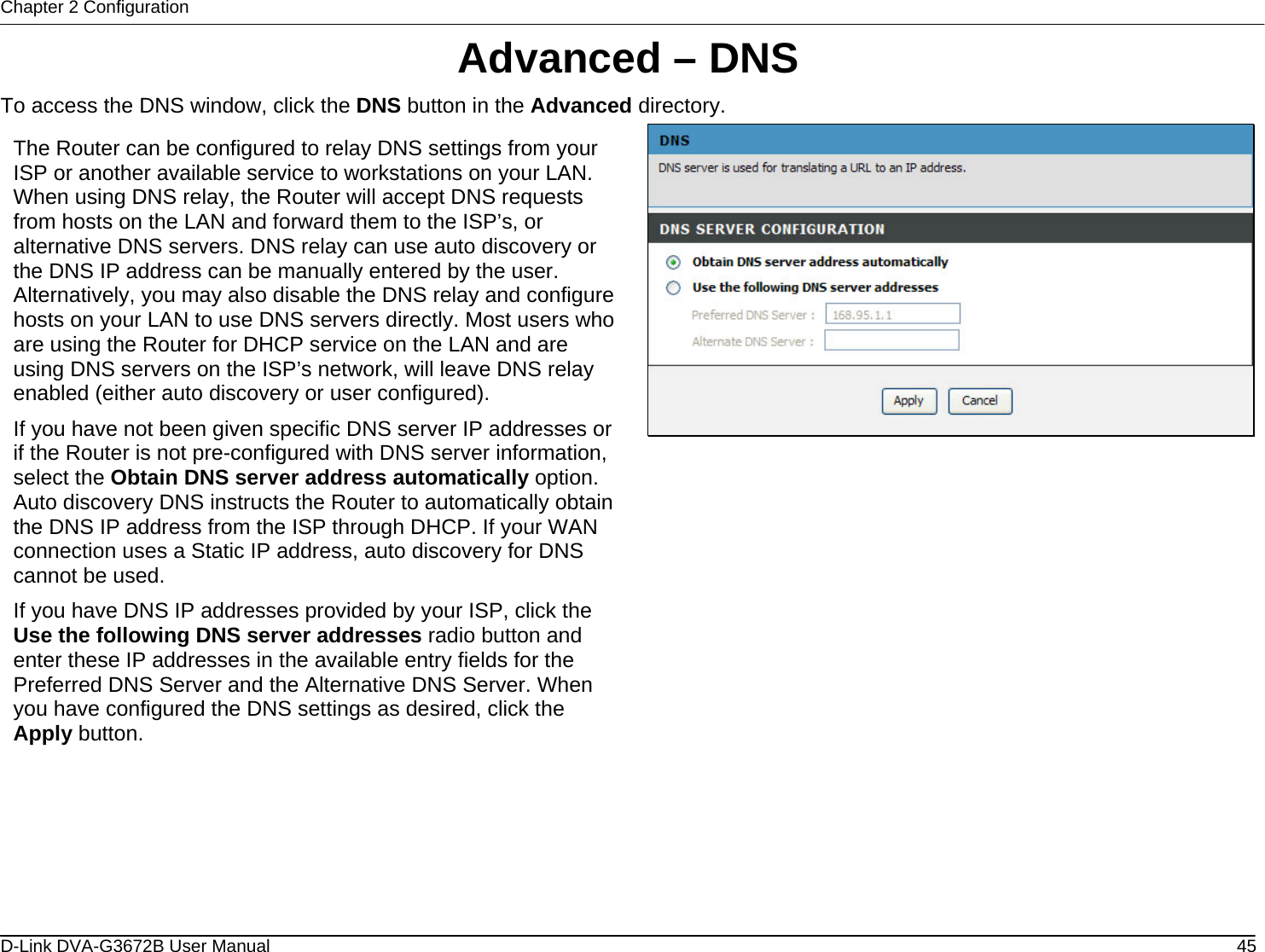 Chapter 2 Configuration Advanced – DNS To access the DNS window, click the DNS button in the Advanced directory.  The Router can be configured to relay DNS settings from your ISP or another available service to workstations on your LAN. When using DNS relay, the Router will accept DNS requests from hosts on the LAN and forward them to the ISP’s, or alternative DNS servers. DNS relay can use auto discovery or the DNS IP address can be manually entered by the user. Alternatively, you may also disable the DNS relay and configure hosts on your LAN to use DNS servers directly. Most users who are using the Router for DHCP service on the LAN and are using DNS servers on the ISP’s network, will leave DNS relay enabled (either auto discovery or user configured). If you have not been given specific DNS server IP addresses or if the Router is not pre-configured with DNS server information, select the Obtain DNS server address automatically option. Auto discovery DNS instructs the Router to automatically obtain the DNS IP address from the ISP through DHCP. If your WAN connection uses a Static IP address, auto discovery for DNS cannot be used. If you have DNS IP addresses provided by your ISP, click the Use the following DNS server addresses radio button and enter these IP addresses in the available entry fields for the Preferred DNS Server and the Alternative DNS Server. When you have configured the DNS settings as desired, click the Apply button.                     D-Link DVA-G3672B User Manual  45