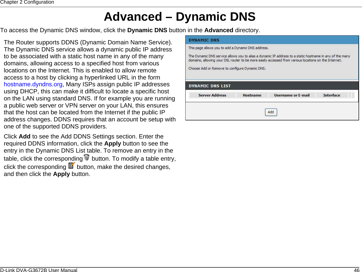 Chapter 2 Configuration Advanced – Dynamic DNS To access the Dynamic DNS window, click the Dynamic DNS button in the Advanced directory.  The Router supports DDNS (Dynamic Domain Name Service). The Dynamic DNS service allows a dynamic public IP address to be associated with a static host name in any of the many domains, allowing access to a specified host from various locations on the Internet. This is enabled to allow remote access to a host by clicking a hyperlinked URL in the form hostname.dyndns.org, Many ISPs assign public IP addresses using DHCP, this can make it difficult to locate a specific host on the LAN using standard DNS. If for example you are running a public web server or VPN server on your LAN, this ensures that the host can be located from the Internet if the public IP address changes. DDNS requires that an account be setup with one of the supported DDNS providers. Click Add to see the Add DDNS Settings section. Enter the required DDNS information, click the Apply button to see the entry in the Dynamic DNS List table. To remove an entry in the table, click the corresponding  button. To modify a table entry, click the corresponding   button, make the desired changes, and then click the Apply button.                      D-Link DVA-G3672B User Manual  46