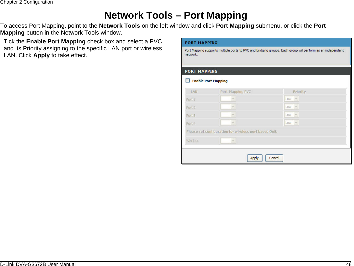 Chapter 2 Configuration Network Tools – Port Mapping To access Port Mapping, point to the Network Tools on the left window and click Port Mapping submenu, or click the Port Mapping button in the Network Tools window. Tick the Enable Port Mapping check box and select a PVC and its Priority assigning to the specific LAN port or wireless LAN. Click Apply to take effect.               D-Link DVA-G3672B User Manual  48