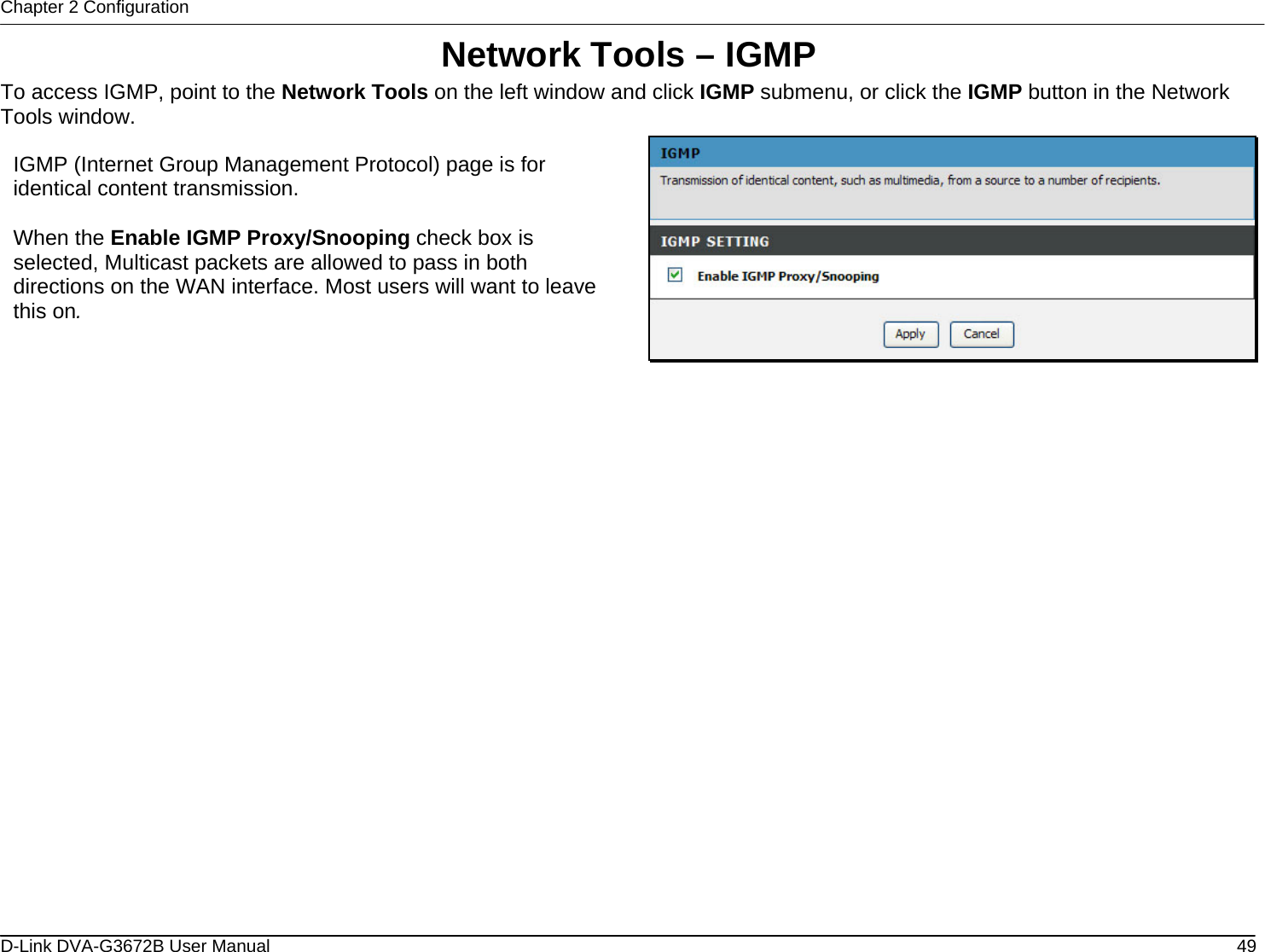 Chapter 2 Configuration Network Tools – IGMP To access IGMP, point to the Network Tools on the left window and click IGMP submenu, or click the IGMP button in the Network Tools window.  IGMP (Internet Group Management Protocol) page is for identical content transmission.  When the Enable IGMP Proxy/Snooping check box is selected, Multicast packets are allowed to pass in both directions on the WAN interface. Most users will want to leave this on.                      D-Link DVA-G3672B User Manual  49