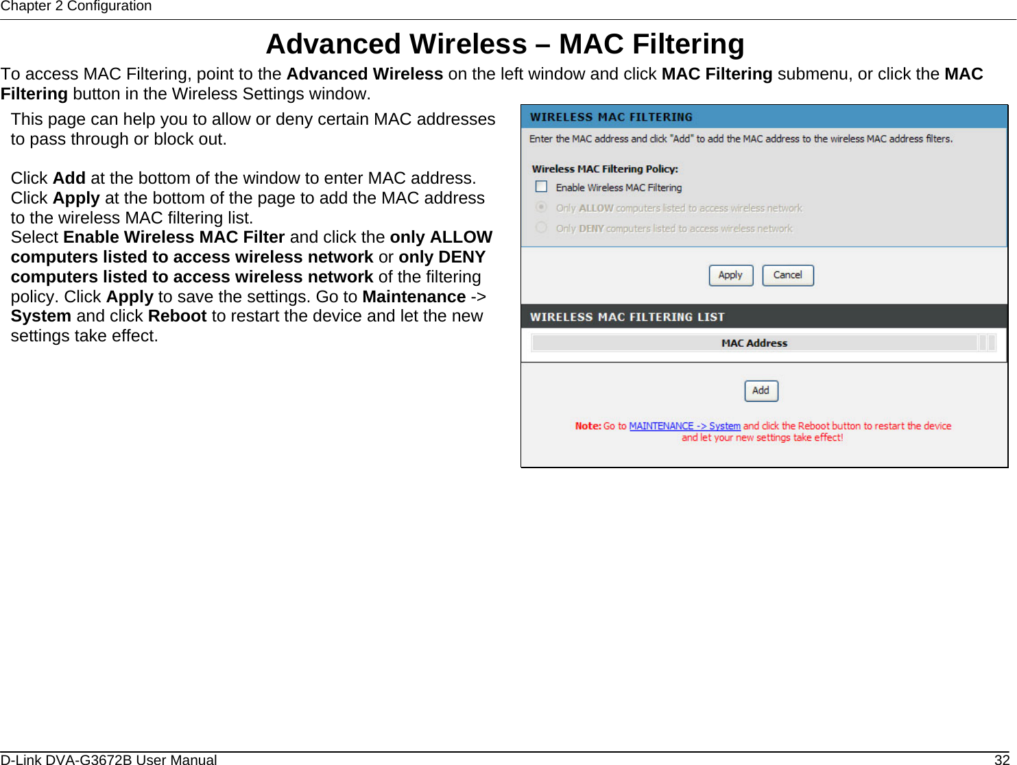 Chapter 2 Configuration Advanced Wireless – MAC Filtering To access MAC Filtering, point to the Advanced Wireless on the left window and click MAC Filtering submenu, or click the MAC Filtering button in the Wireless Settings window.  This page can help you to allow or deny certain MAC addresses to pass through or block out.  Click Add at the bottom of the window to enter MAC address. Click Apply at the bottom of the page to add the MAC address to the wireless MAC filtering list. Select Enable Wireless MAC Filter and click the only ALLOW computers listed to access wireless network or only DENY computers listed to access wireless network of the filtering policy. Click Apply to save the settings. Go to Maintenance -&gt; System and click Reboot to restart the device and let the new settings take effect.              D-Link DVA-G3672B User Manual  32