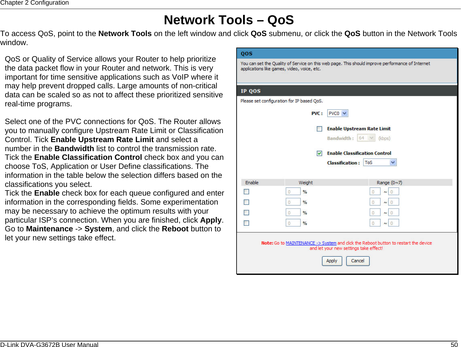 Chapter 2 Configuration Network Tools – QoS To access QoS, point to the Network Tools on the left window and click QoS submenu, or click the QoS button in the Network Tools window.  QoS or Quality of Service allows your Router to help prioritize the data packet flow in your Router and network. This is very important for time sensitive applications such as VoIP where it may help prevent dropped calls. Large amounts of non-critical data can be scaled so as not to affect these prioritized sensitive real-time programs.  Select one of the PVC connections for QoS. The Router allows you to manually configure Upstream Rate Limit or Classification Control. Tick Enable Upstream Rate Limit and select a number in the Bandwidth list to control the transmission rate. Tick the Enable Classification Control check box and you can choose ToS, Application or User Define classifications. The information in the table below the selection differs based on the classifications you select. Tick the Enable check box for each queue configured and enter information in the corresponding fields. Some experimentation may be necessary to achieve the optimum results with your particular ISP’s connection. When you are finished, click Apply. Go to Maintenance -&gt; System, and click the Reboot button to let your new settings take effect.        D-Link DVA-G3672B User Manual  50
