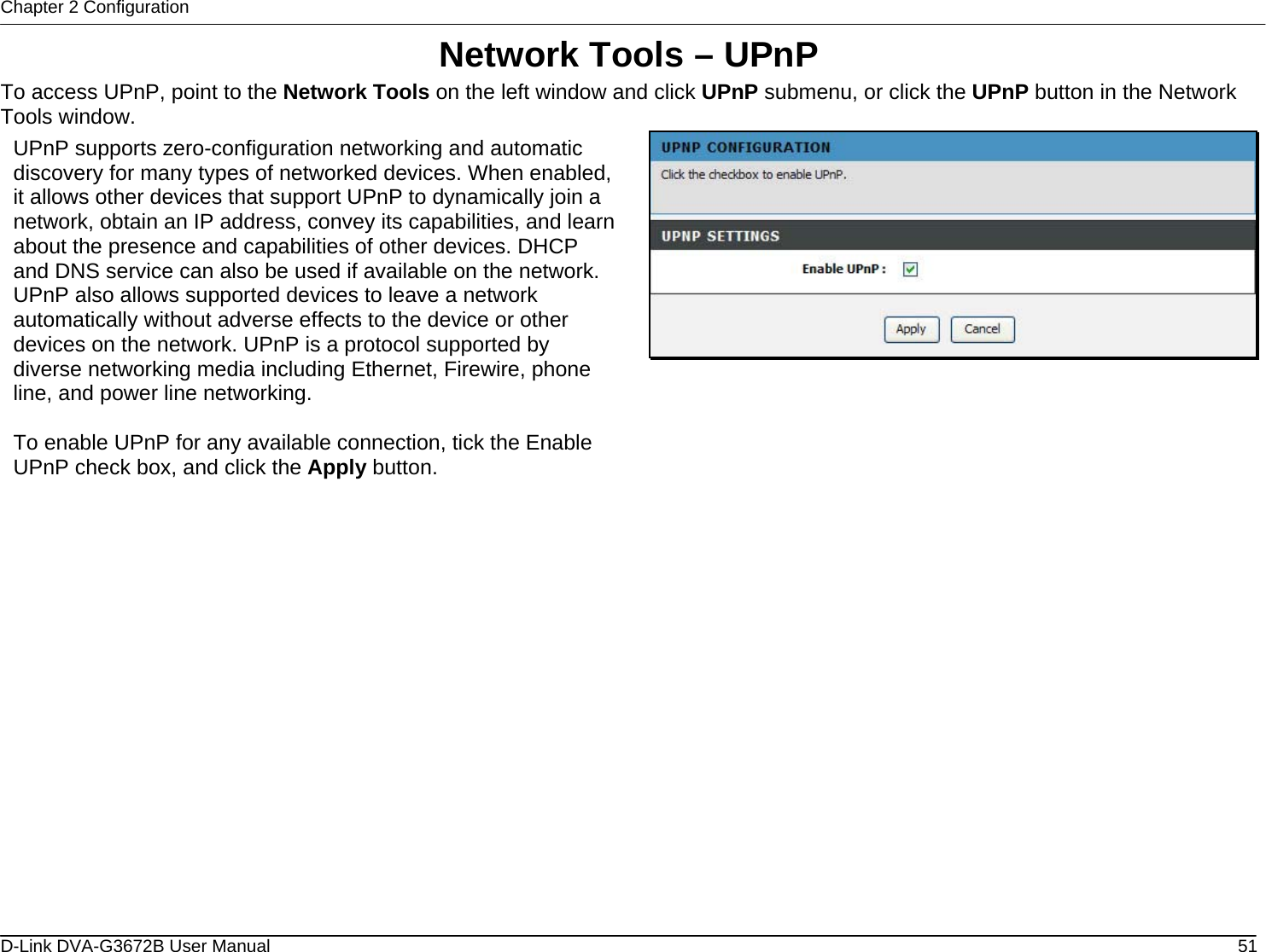 Chapter 2 Configuration Network Tools – UPnP To access UPnP, point to the Network Tools on the left window and click UPnP submenu, or click the UPnP button in the Network Tools window.  UPnP supports zero-configuration networking and automatic discovery for many types of networked devices. When enabled, it allows other devices that support UPnP to dynamically join a network, obtain an IP address, convey its capabilities, and learn about the presence and capabilities of other devices. DHCP and DNS service can also be used if available on the network. UPnP also allows supported devices to leave a network automatically without adverse effects to the device or other devices on the network. UPnP is a protocol supported by diverse networking media including Ethernet, Firewire, phone line, and power line networking.  To enable UPnP for any available connection, tick the Enable UPnP check box, and click the Apply button.                       D-Link DVA-G3672B User Manual  51
