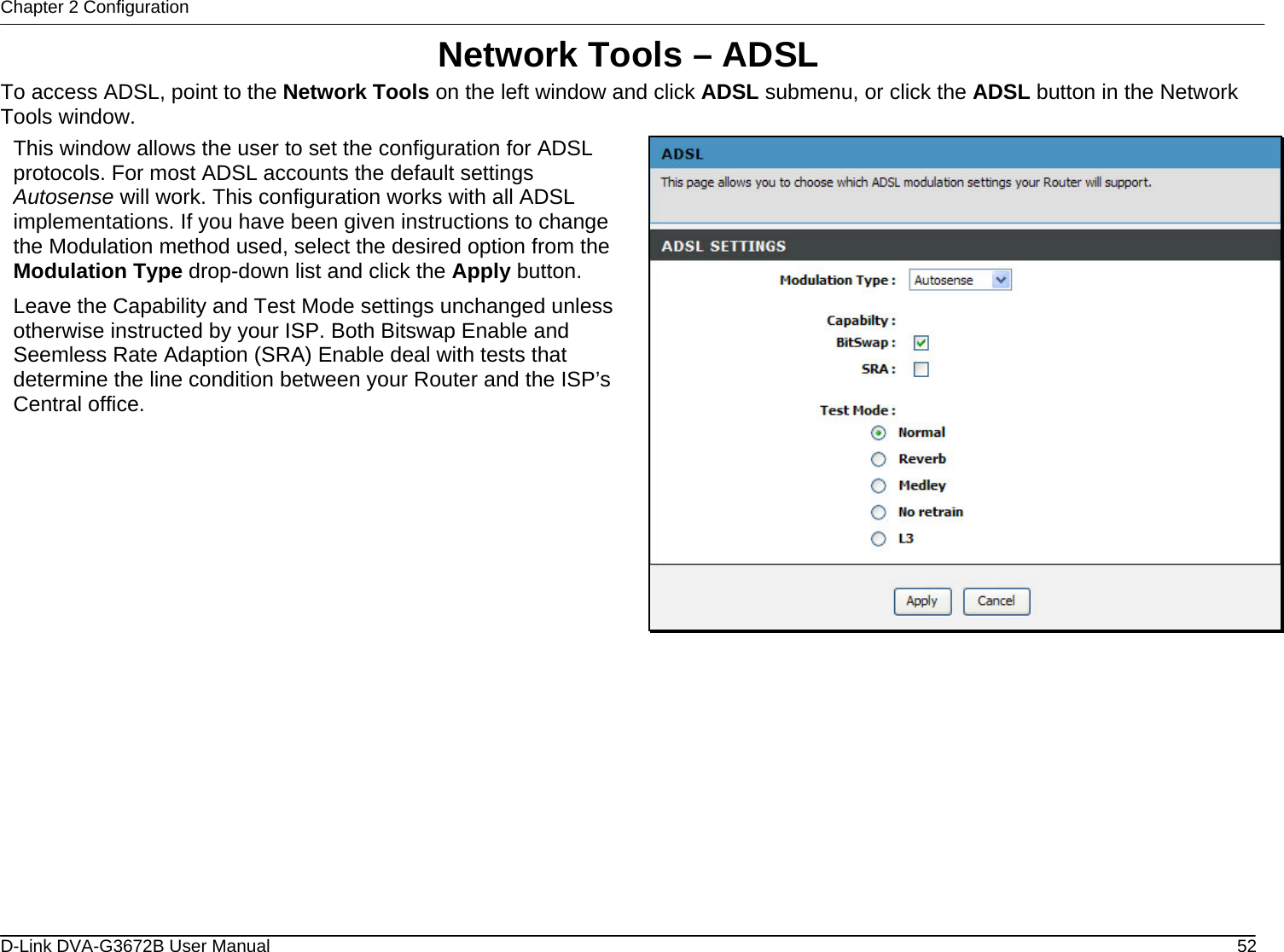 Chapter 2 Configuration Network Tools – ADSL To access ADSL, point to the Network Tools on the left window and click ADSL submenu, or click the ADSL button in the Network Tools window. This window allows the user to set the configuration for ADSL protocols. For most ADSL accounts the default settings Autosense will work. This configuration works with all ADSL implementations. If you have been given instructions to change the Modulation method used, select the desired option from the Modulation Type drop-down list and click the Apply button. Leave the Capability and Test Mode settings unchanged unless otherwise instructed by your ISP. Both Bitswap Enable and Seemless Rate Adaption (SRA) Enable deal with tests that determine the line condition between your Router and the ISP’s Central office.              D-Link DVA-G3672B User Manual  52
