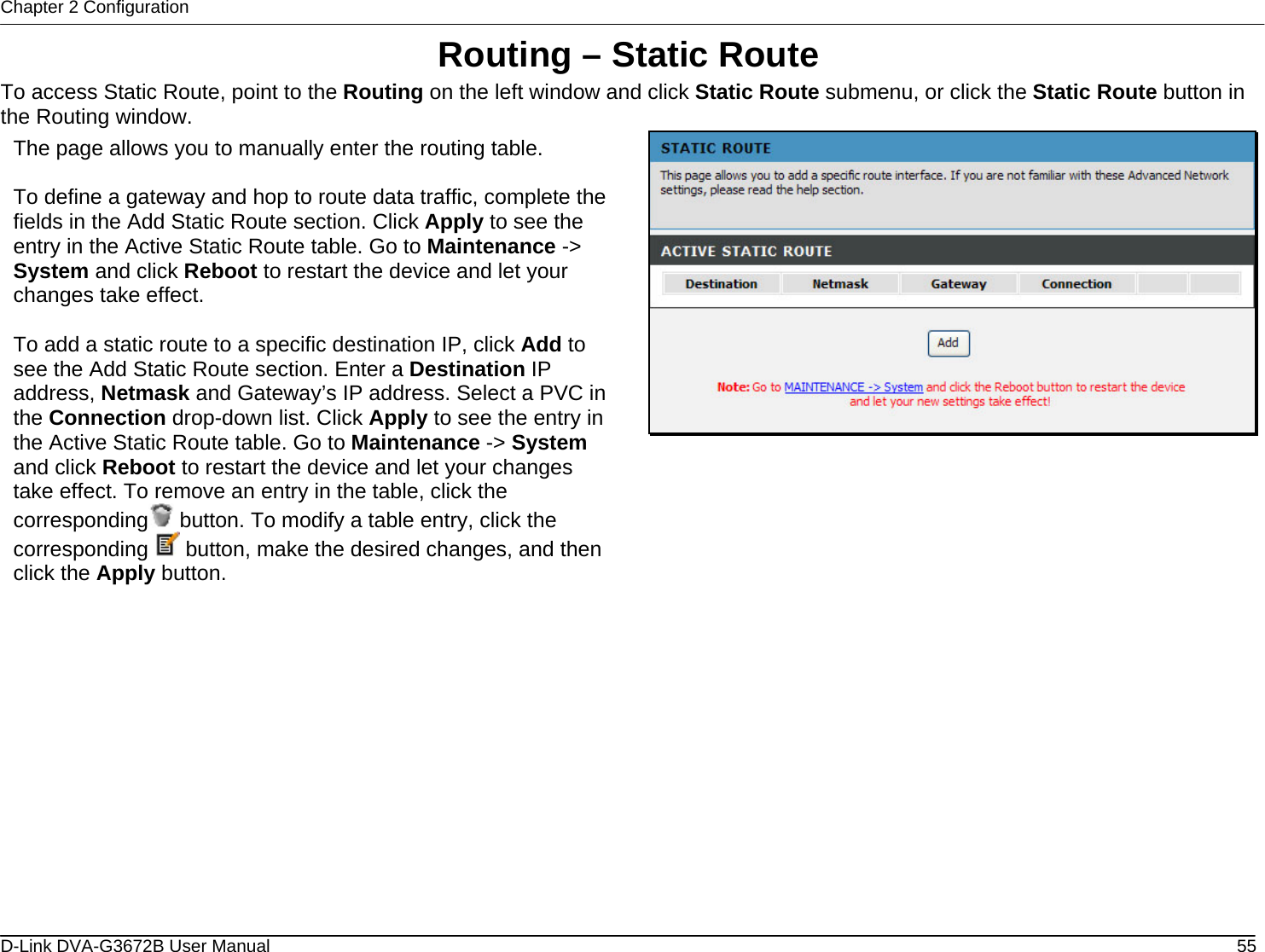 Chapter 2 Configuration Routing – Static Route To access Static Route, point to the Routing on the left window and click Static Route submenu, or click the Static Route button in the Routing window.  The page allows you to manually enter the routing table.  To define a gateway and hop to route data traffic, complete the fields in the Add Static Route section. Click Apply to see the entry in the Active Static Route table. Go to Maintenance -&gt; System and click Reboot to restart the device and let your changes take effect.  To add a static route to a specific destination IP, click Add to see the Add Static Route section. Enter a Destination IP address, Netmask and Gateway’s IP address. Select a PVC in the Connection drop-down list. Click Apply to see the entry in the Active Static Route table. Go to Maintenance -&gt; System and click Reboot to restart the device and let your changes take effect. To remove an entry in the table, click the corresponding  button. To modify a table entry, click the corresponding   button, make the desired changes, and then click the Apply button.                     D-Link DVA-G3672B User Manual  55