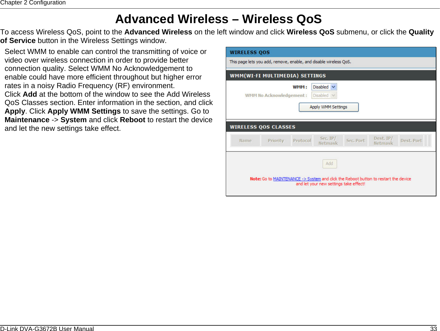 Chapter 2 Configuration Advanced Wireless – Wireless QoS To access Wireless QoS, point to the Advanced Wireless on the left window and click Wireless QoS submenu, or click the Quality of Service button in the Wireless Settings window. Select WMM to enable can control the transmitting of voice or video over wireless connection in order to provide better connection quality. Select WMM No Acknowledgement to enable could have more efficient throughout but higher error rates in a noisy Radio Frequency (RF) environment. Click Add at the bottom of the window to see the Add Wireless QoS Classes section. Enter information in the section, and click Apply. Click Apply WMM Settings to save the settings. Go to Maintenance -&gt; System and click Reboot to restart the device and let the new settings take effect.                D-Link DVA-G3672B User Manual  33