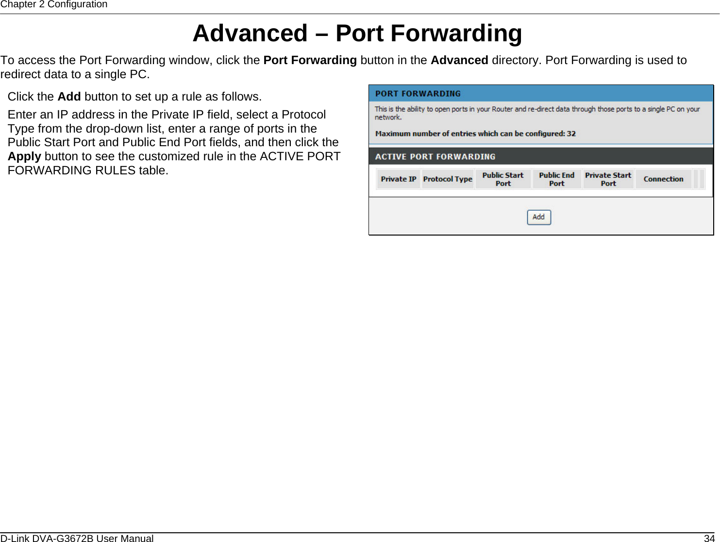 Chapter 2 Configuration Advanced – Port Forwarding To access the Port Forwarding window, click the Port Forwarding button in the Advanced directory. Port Forwarding is used to redirect data to a single PC.  Click the Add button to set up a rule as follows. Enter an IP address in the Private IP field, select a Protocol Type from the drop-down list, enter a range of ports in the Public Start Port and Public End Port fields, and then click the Apply button to see the customized rule in the ACTIVE PORT FORWARDING RULES table.                      D-Link DVA-G3672B User Manual  34