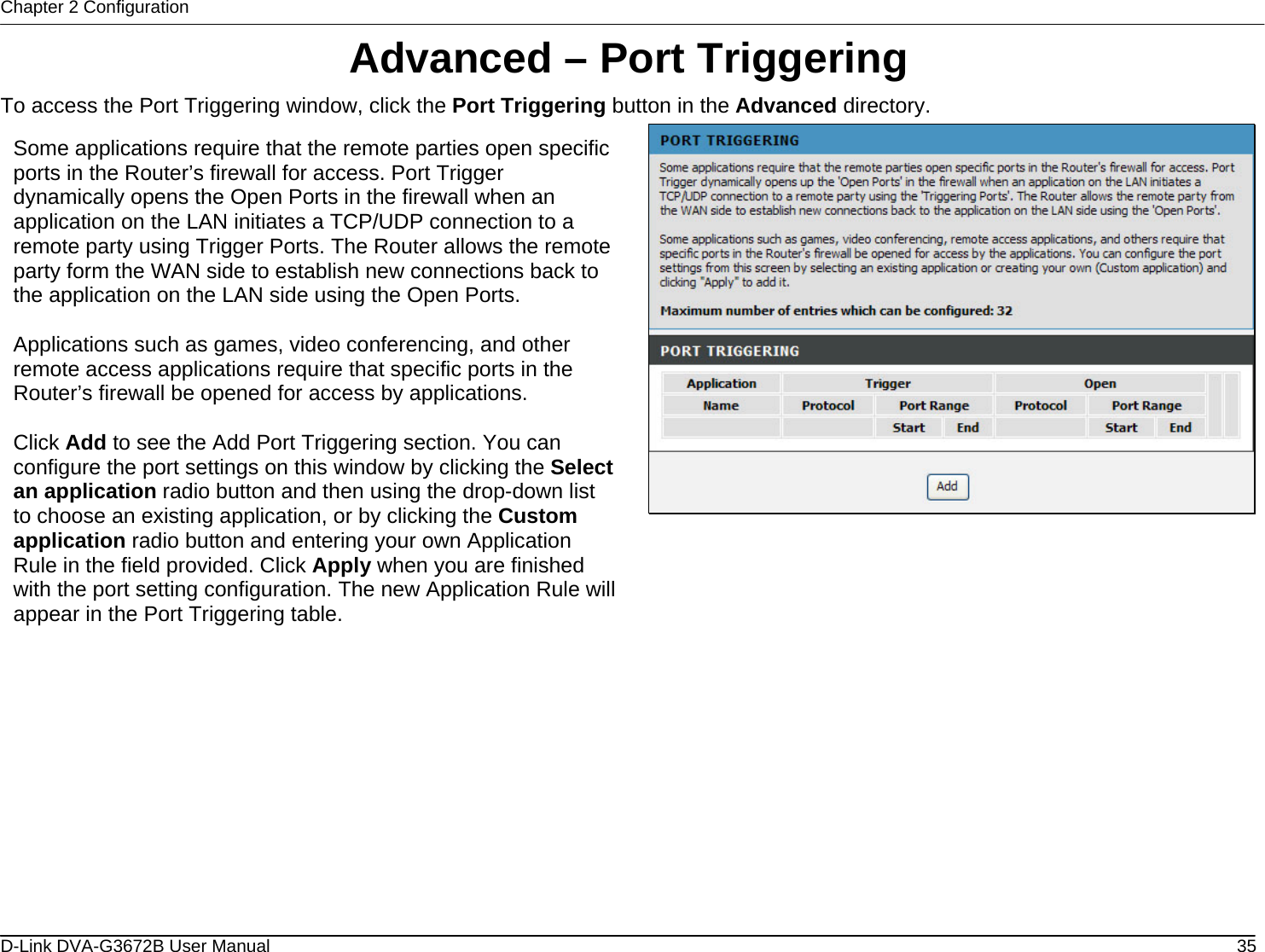 Chapter 2 Configuration Advanced – Port Triggering To access the Port Triggering window, click the Port Triggering button in the Advanced directory.  Some applications require that the remote parties open specific ports in the Router’s firewall for access. Port Trigger dynamically opens the Open Ports in the firewall when an application on the LAN initiates a TCP/UDP connection to a remote party using Trigger Ports. The Router allows the remote party form the WAN side to establish new connections back to the application on the LAN side using the Open Ports.  Applications such as games, video conferencing, and other remote access applications require that specific ports in the Router’s firewall be opened for access by applications.   Click Add to see the Add Port Triggering section. You can configure the port settings on this window by clicking the Select an application radio button and then using the drop-down list to choose an existing application, or by clicking the Custom application radio button and entering your own Application Rule in the field provided. Click Apply when you are finished with the port setting configuration. The new Application Rule will appear in the Port Triggering table.                 D-Link DVA-G3672B User Manual  35