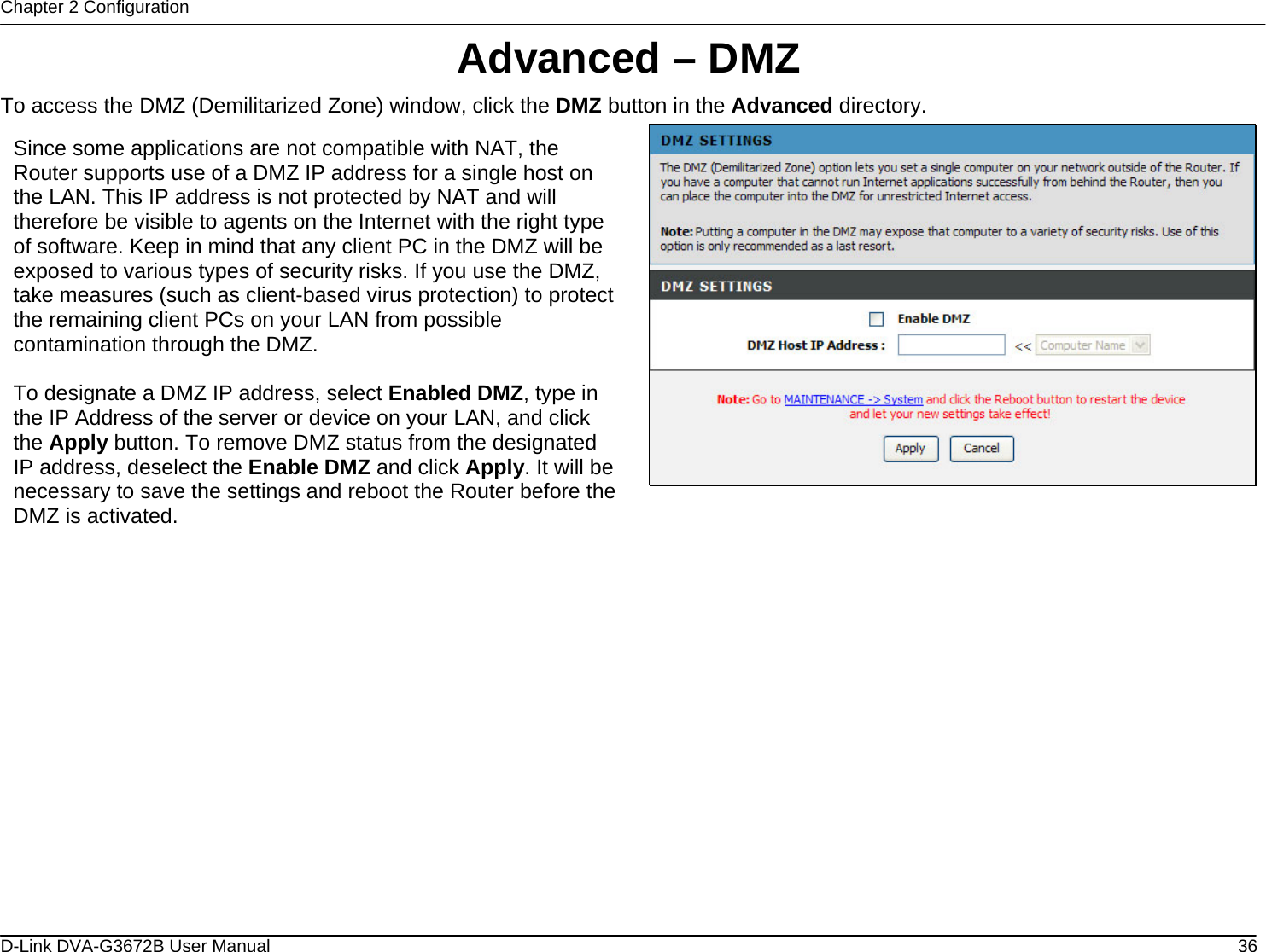 Chapter 2 Configuration Advanced – DMZ To access the DMZ (Demilitarized Zone) window, click the DMZ button in the Advanced directory.  Since some applications are not compatible with NAT, the Router supports use of a DMZ IP address for a single host on the LAN. This IP address is not protected by NAT and will therefore be visible to agents on the Internet with the right type of software. Keep in mind that any client PC in the DMZ will be exposed to various types of security risks. If you use the DMZ, take measures (such as client-based virus protection) to protect the remaining client PCs on your LAN from possible contamination through the DMZ.  To designate a DMZ IP address, select Enabled DMZ, type in the IP Address of the server or device on your LAN, and click the Apply button. To remove DMZ status from the designated IP address, deselect the Enable DMZ and click Apply. It will benecessary to save the settings and reboot the Router before the DMZ is activated.                   D-Link DVA-G3672B User Manual  36