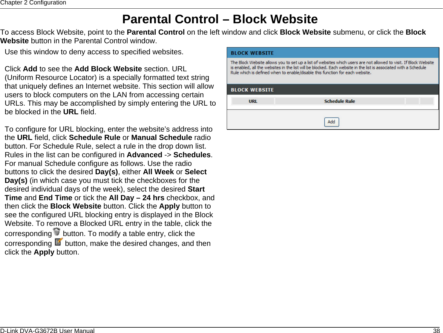 Chapter 2 Configuration Parental Control – Block Website To access Block Website, point to the Parental Control on the left window and click Block Website submenu, or click the Block Website button in the Parental Control window. Use this window to deny access to specified websites.  Click Add to see the Add Block Website section. URL (Uniform Resource Locator) is a specially formatted text string that uniquely defines an Internet website. This section will allow users to block computers on the LAN from accessing certain URLs. This may be accomplished by simply entering the URL to be blocked in the URL field.   To configure for URL blocking, enter the website’s address into the URL field, click Schedule Rule or Manual Schedule radio button. For Schedule Rule, select a rule in the drop down list. Rules in the list can be configured in Advanced -&gt; Schedules. For manual Schedule configure as follows. Use the radio buttons to click the desired Day(s), either All Week or Select Day(s) (in which case you must tick the checkboxes for the desired individual days of the week), select the desired Start Time and End Time or tick the All Day – 24 hrs checkbox, and then click the Block Website button. Click the Apply button to see the configured URL blocking entry is displayed in the Block Website. To remove a Blocked URL entry in the table, click the corresponding  button. To modify a table entry, click the corresponding   button, make the desired changes, and then click the Apply button.                         D-Link DVA-G3672B User Manual  38