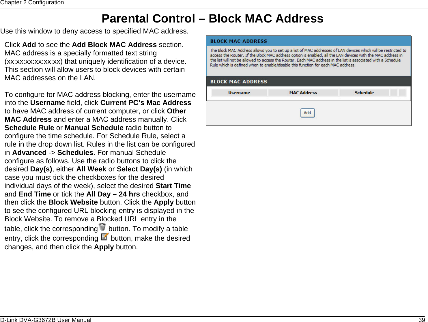 Chapter 2 Configuration Parental Control – Block MAC Address Use this window to deny access to specified MAC address.  Click Add to see the Add Block MAC Address section. MAC address is a specially formatted text string (xx:xx:xx:xx:xx:xx) that uniquely identification of a device. This section will allow users to block devices with certain MAC addresses on the LAN.  To configure for MAC address blocking, enter the username into the Username field, click Current PC’s Mac Address to have MAC address of current computer, or click Other MAC Address and enter a MAC address manually. Click Schedule Rule or Manual Schedule radio button to configure the time schedule. For Schedule Rule, select a rule in the drop down list. Rules in the list can be configured in Advanced -&gt; Schedules. For manual Schedule configure as follows. Use the radio buttons to click the desired Day(s), either All Week or Select Day(s) (in which case you must tick the checkboxes for the desired individual days of the week), select the desired Start Time and End Time or tick the All Day – 24 hrs checkbox, and then click the Block Website button. Click the Apply button to see the configured URL blocking entry is displayed in the Block Website. To remove a Blocked URL entry in the table, click the corresponding  button. To modify a table entry, click the corresponding   button, make the desired changes, and then click the Apply button.                       D-Link DVA-G3672B User Manual  39