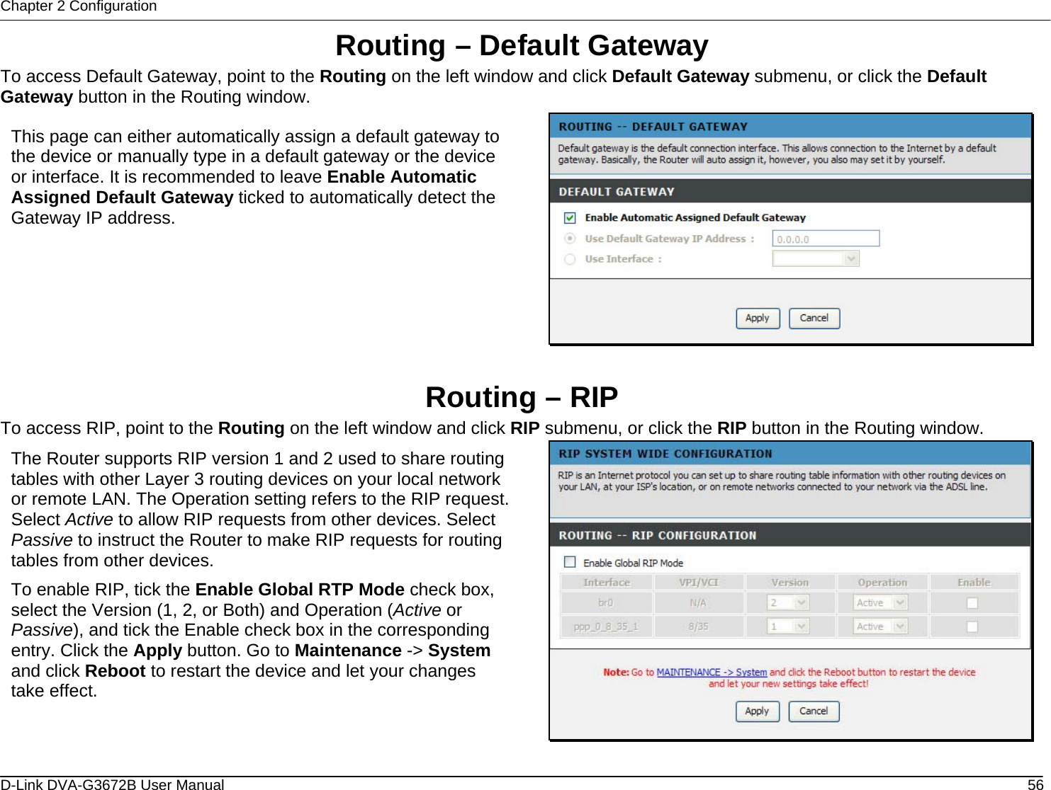 Chapter 2 Configuration Routing – Default Gateway To access Default Gateway, point to the Routing on the left window and click Default Gateway submenu, or click the Default Gateway button in the Routing window.  This page can either automatically assign a default gateway to the device or manually type in a default gateway or the device or interface. It is recommended to leave Enable Automatic Assigned Default Gateway ticked to automatically detect the Gateway IP address.  Routing – RIP To access RIP, point to the Routing on the left window and click RIP submenu, or click the RIP button in the Routing window.  The Router supports RIP version 1 and 2 used to share routing tables with other Layer 3 routing devices on your local network or remote LAN. The Operation setting refers to the RIP request. Select Active to allow RIP requests from other devices. Select Passive to instruct the Router to make RIP requests for routing tables from other devices.  To enable RIP, tick the Enable Global RTP Mode check box, select the Version (1, 2, or Both) and Operation (Active or Passive), and tick the Enable check box in the corresponding entry. Click the Apply button. Go to Maintenance -&gt; System and click Reboot to restart the device and let your changes take effect.   D-Link DVA-G3672B User Manual  56