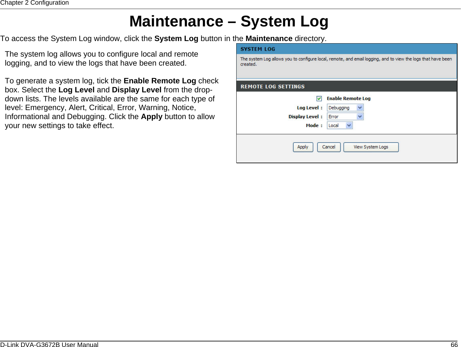 Chapter 2 Configuration Maintenance – System Log To access the System Log window, click the System Log button in the Maintenance directory.  The system log allows you to configure local and remote logging, and to view the logs that have been created.  To generate a system log, tick the Enable Remote Log check box. Select the Log Level and Display Level from the drop-down lists. The levels available are the same for each type of level: Emergency, Alert, Critical, Error, Warning, Notice, Informational and Debugging. Click the Apply button to allow your new settings to take effect.                    D-Link DVA-G3672B User Manual  66