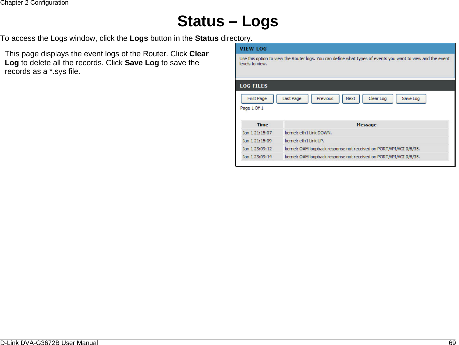 Chapter 2 Configuration Status – Logs To access the Logs window, click the Logs button in the Status directory.  This page displays the event logs of the Router. Click Clear Log to delete all the records. Click Save Log to save the records as a *.sys file.                   D-Link DVA-G3672B User Manual  69