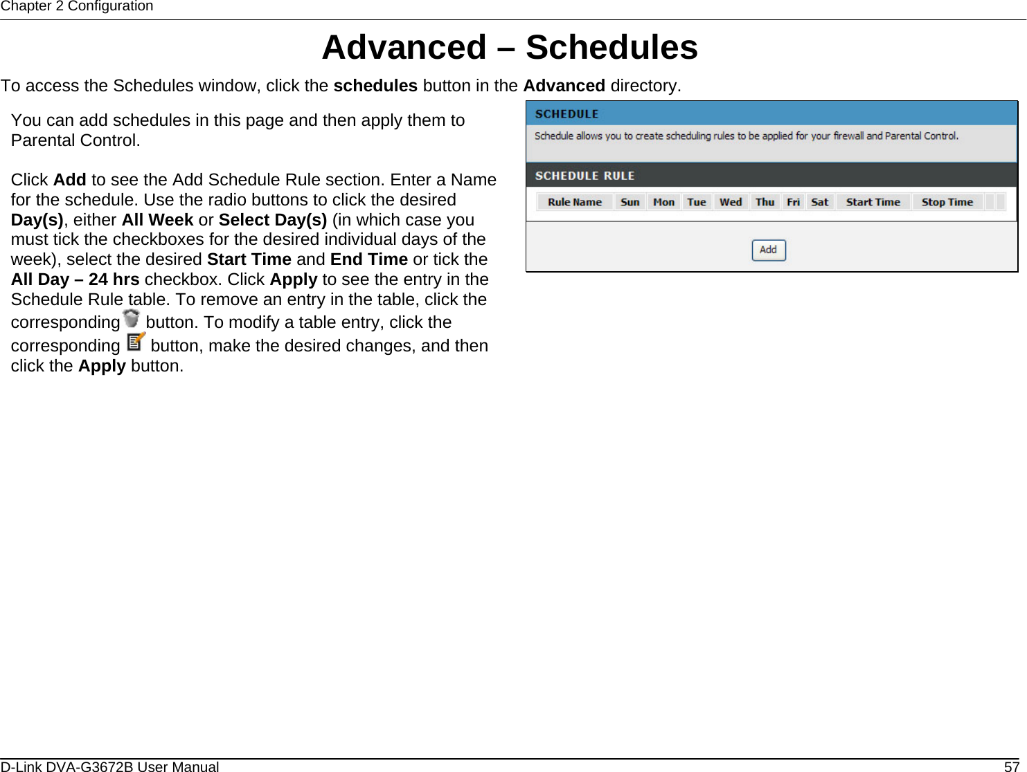 Chapter 2 Configuration Advanced – Schedules To access the Schedules window, click the schedules button in the Advanced directory.  You can add schedules in this page and then apply them to Parental Control.  Click Add to see the Add Schedule Rule section. Enter a Name for the schedule. Use the radio buttons to click the desired Day(s), either All Week or Select Day(s) (in which case you must tick the checkboxes for the desired individual days of the week), select the desired Start Time and End Time or tick the All Day – 24 hrs checkbox. Click Apply to see the entry in the Schedule Rule table. To remove an entry in the table, click the corresponding  button. To modify a table entry, click the corresponding   button, make the desired changes, and then click the Apply button.                         D-Link DVA-G3672B User Manual  57