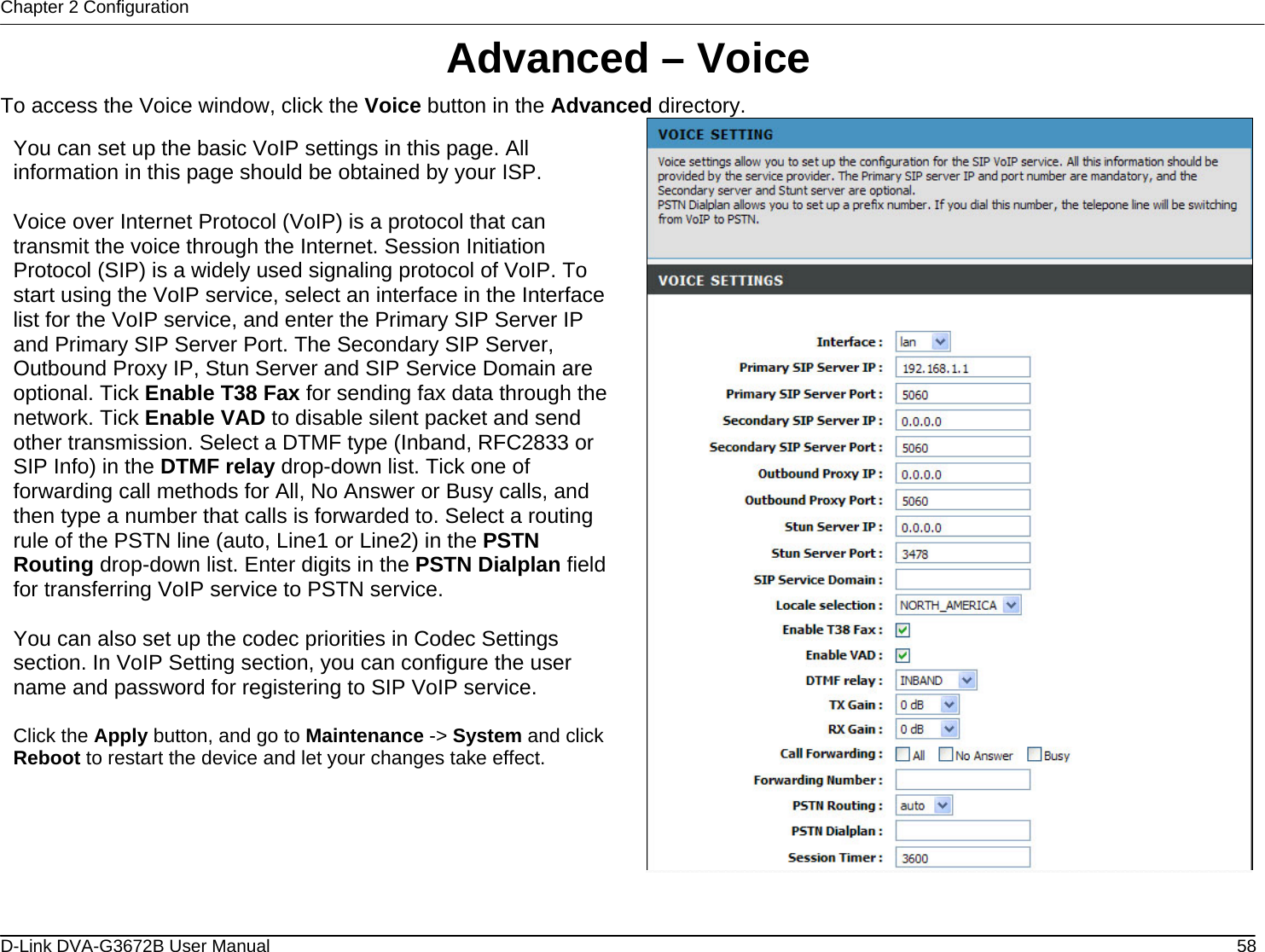 Chapter 2 Configuration Advanced – Voice To access the Voice window, click the Voice button in the Advanced directory.  You can set up the basic VoIP settings in this page. All information in this page should be obtained by your ISP.  Voice over Internet Protocol (VoIP) is a protocol that can transmit the voice through the Internet. Session Initiation Protocol (SIP) is a widely used signaling protocol of VoIP. To start using the VoIP service, select an interface in the Interface list for the VoIP service, and enter the Primary SIP Server IP and Primary SIP Server Port. The Secondary SIP Server, Outbound Proxy IP, Stun Server and SIP Service Domain are optional. Tick Enable T38 Fax for sending fax data through the network. Tick Enable VAD to disable silent packet and send other transmission. Select a DTMF type (Inband, RFC2833 or SIP Info) in the DTMF relay drop-down list. Tick one of forwarding call methods for All, No Answer or Busy calls, and then type a number that calls is forwarded to. Select a routing rule of the PSTN line (auto, Line1 or Line2) in the PSTN Routing drop-down list. Enter digits in the PSTN Dialplan field for transferring VoIP service to PSTN service.  You can also set up the codec priorities in Codec Settings section. In VoIP Setting section, you can configure the user name and password for registering to SIP VoIP service.  Click the Apply button, and go to Maintenance -&gt; System and click Reboot to restart the device and let your changes take effect.   D-Link DVA-G3672B User Manual  58