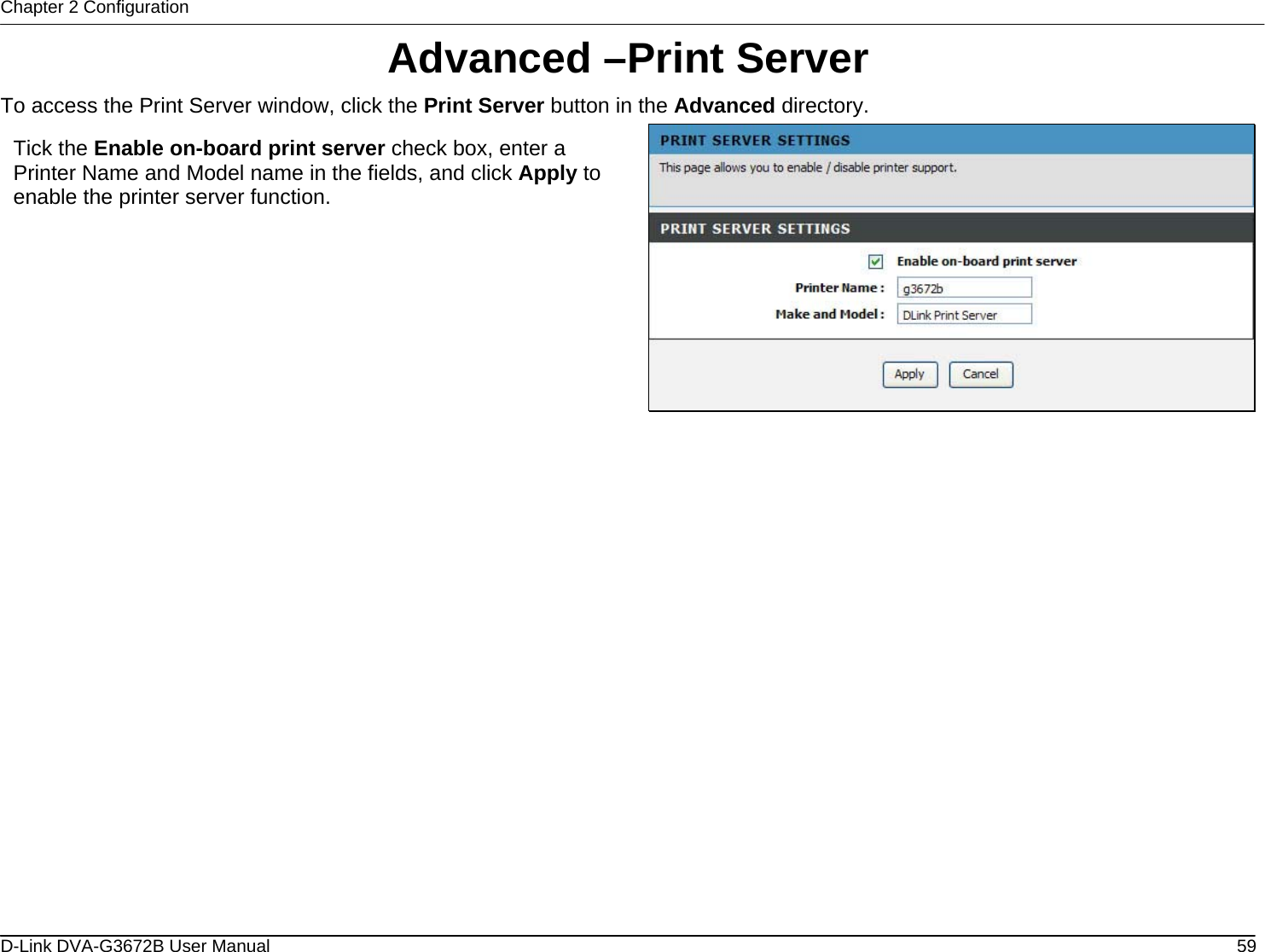 Chapter 2 Configuration Advanced –Print Server To access the Print Server window, click the Print Server button in the Advanced directory.  Tick the Enable on-board print server check box, enter a Printer Name and Model name in the fields, and click Apply to enable the printer server function.                     D-Link DVA-G3672B User Manual  59