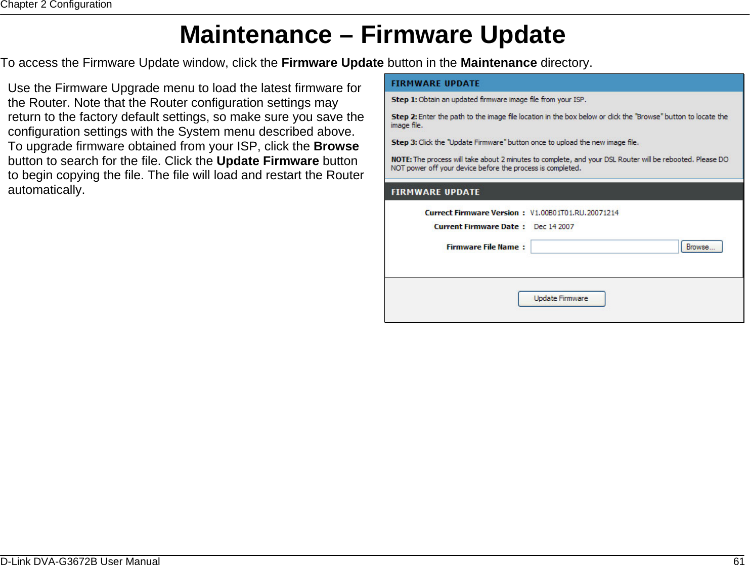 Chapter 2 Configuration Maintenance – Firmware Update To access the Firmware Update window, click the Firmware Update button in the Maintenance directory.  Use the Firmware Upgrade menu to load the latest firmware for the Router. Note that the Router configuration settings may return to the factory default settings, so make sure you save the configuration settings with the System menu described above. To upgrade firmware obtained from your ISP, click the Browse button to search for the file. Click the Update Firmware button to begin copying the file. The file will load and restart the Router automatically.                 D-Link DVA-G3672B User Manual  61