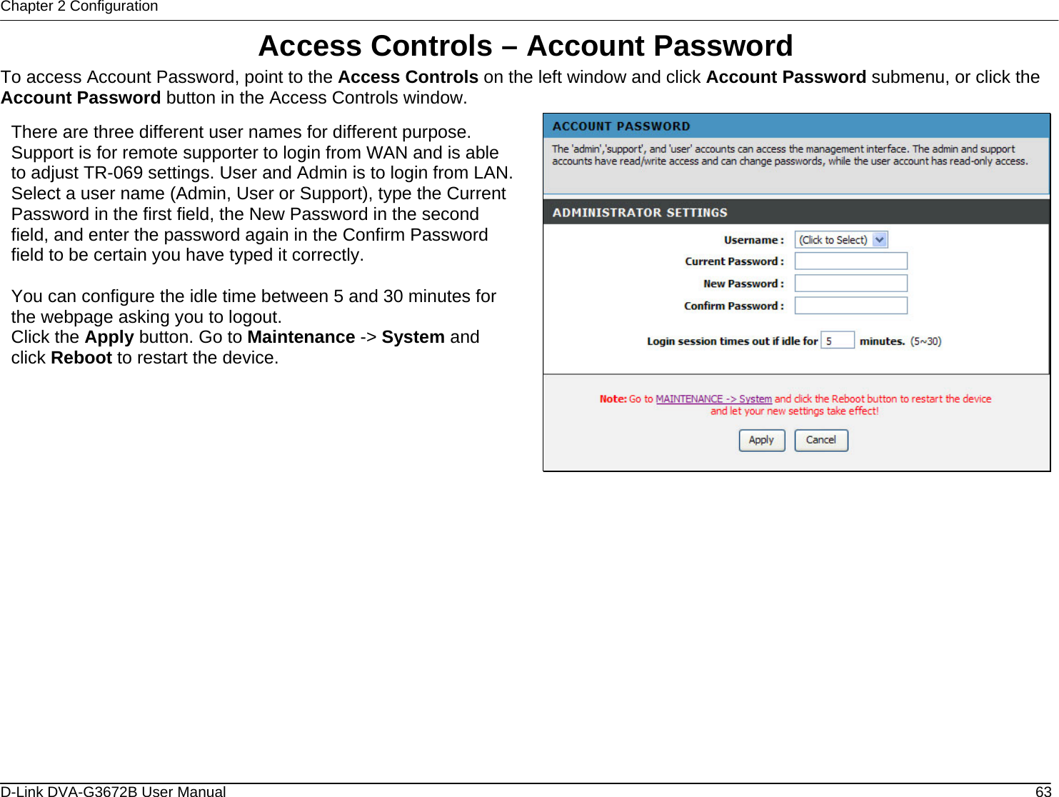 Chapter 2 Configuration Access Controls – Account Password To access Account Password, point to the Access Controls on the left window and click Account Password submenu, or click the Account Password button in the Access Controls window.  There are three different user names for different purpose. Support is for remote supporter to login from WAN and is able to adjust TR-069 settings. User and Admin is to login from LAN. Select a user name (Admin, User or Support), type the Current Password in the first field, the New Password in the second field, and enter the password again in the Confirm Password field to be certain you have typed it correctly.  You can configure the idle time between 5 and 30 minutes for the webpage asking you to logout. Click the Apply button. Go to Maintenance -&gt; System and click Reboot to restart the device.                D-Link DVA-G3672B User Manual  63