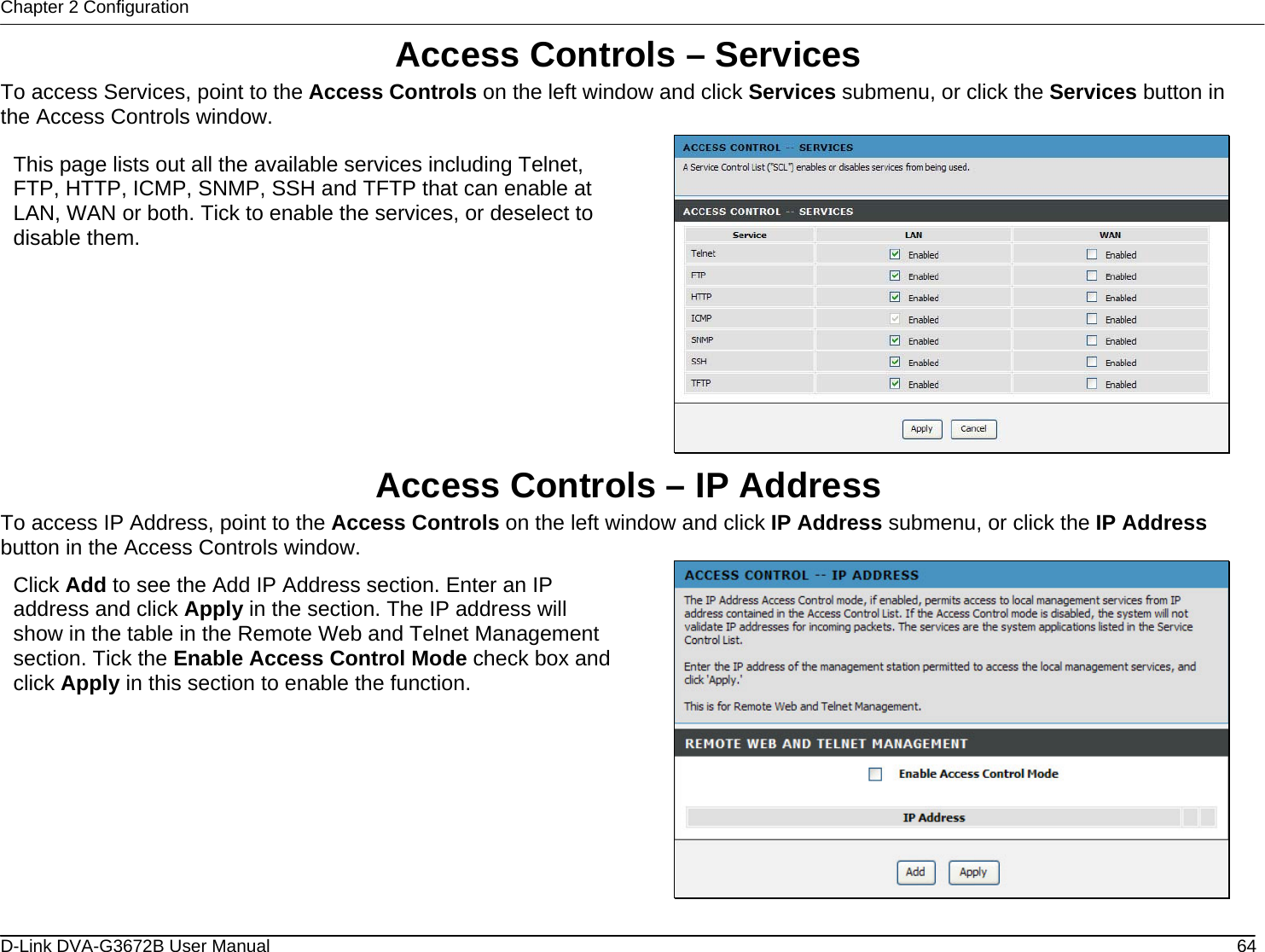 Chapter 2 Configuration Access Controls – Services To access Services, point to the Access Controls on the left window and click Services submenu, or click the Services button in the Access Controls window.  This page lists out all the available services including Telnet, FTP, HTTP, ICMP, SNMP, SSH and TFTP that can enable at LAN, WAN or both. Tick to enable the services, or deselect to disable them. Access Controls – IP Address To access IP Address, point to the Access Controls on the left window and click IP Address submenu, or click the IP Address button in the Access Controls window.  Click Add to see the Add IP Address section. Enter an IP address and click Apply in the section. The IP address will show in the table in the Remote Web and Telnet Management section. Tick the Enable Access Control Mode check box and click Apply in this section to enable the function. D-Link DVA-G3672B User Manual  64