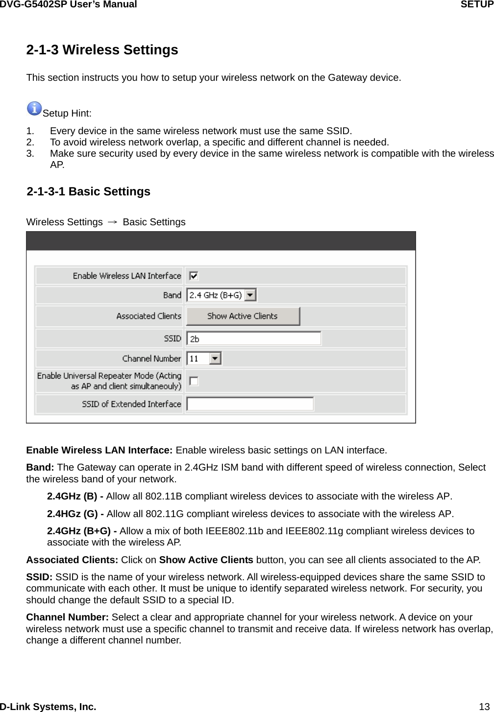 DVG-G5402SP User’s Manual                                   SETUP D-Link Systems, Inc.                                                                             13 2-1-3 Wireless Settings   This section instructs you how to setup your wireless network on the Gateway device.    Setup Hint:   1.  Every device in the same wireless network must use the same SSID.   2.  To avoid wireless network overlap, a specific and different channel is needed. 3.  Make sure security used by every device in the same wireless network is compatible with the wireless AP.  2-1-3-1 Basic Settings  Wireless Settings  → Basic Settings   Enable Wireless LAN Interface: Enable wireless basic settings on LAN interface.   Band: The Gateway can operate in 2.4GHz ISM band with different speed of wireless connection, Select the wireless band of your network. 2.4GHz (B) - Allow all 802.11B compliant wireless devices to associate with the wireless AP. 2.4HGz (G) - Allow all 802.11G compliant wireless devices to associate with the wireless AP. 2.4GHz (B+G) - Allow a mix of both IEEE802.11b and IEEE802.11g compliant wireless devices to associate with the wireless AP. Associated Clients: Click on Show Active Clients button, you can see all clients associated to the AP. SSID: SSID is the name of your wireless network. All wireless-equipped devices share the same SSID to communicate with each other. It must be unique to identify separated wireless network. For security, you should change the default SSID to a special ID. Channel Number: Select a clear and appropriate channel for your wireless network. A device on your wireless network must use a specific channel to transmit and receive data. If wireless network has overlap, change a different channel number.  