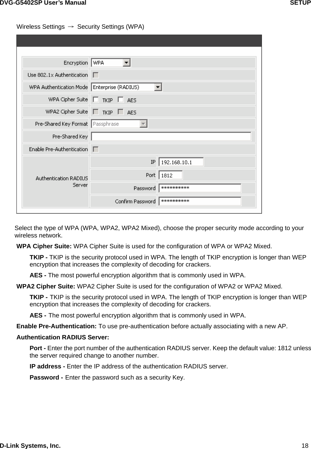 DVG-G5402SP User’s Manual                                   SETUP D-Link Systems, Inc.                                                                             18 Wireless Settings  →  Security Settings (WPA)   Select the type of WPA (WPA, WPA2, WPA2 Mixed), choose the proper security mode according to your wireless network. WPA Cipher Suite: WPA Cipher Suite is used for the configuration of WPA or WPA2 Mixed. TKIP - TKIP is the security protocol used in WPA. The length of TKIP encryption is longer than WEP encryption that increases the complexity of decoding for crackers.   AES - The most powerful encryption algorithm that is commonly used in WPA. WPA2 Cipher Suite: WPA2 Cipher Suite is used for the configuration of WPA2 or WPA2 Mixed. TKIP - TKIP is the security protocol used in WPA. The length of TKIP encryption is longer than WEP encryption that increases the complexity of decoding for crackers.   AES - The most powerful encryption algorithm that is commonly used in WPA. Enable Pre-Authentication: To use pre-authentication before actually associating with a new AP. Authentication RADIUS Server:   Port - Enter the port number of the authentication RADIUS server. Keep the default value: 1812 unless the server required change to another number. IP address - Enter the IP address of the authentication RADIUS server. Password - Enter the password such as a security Key.     
