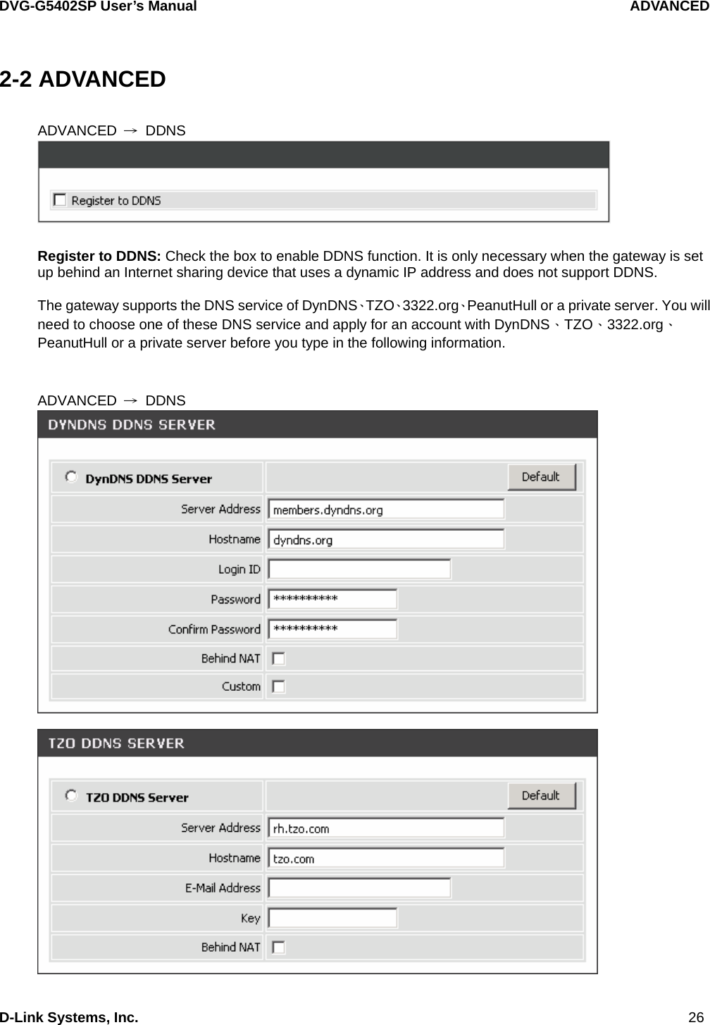 DVG-G5402SP User’s Manual                                   ADVANCED D-Link Systems, Inc.                                                                             26 2-2 ADVANCED  ADVANCED  → DDNS   Register to DDNS: Check the box to enable DDNS function. It is only necessary when the gateway is set up behind an Internet sharing device that uses a dynamic IP address and does not support DDNS.  The gateway supports the DNS service of DynDNS、TZO、3322.org、PeanutHull or a private server. You will need to choose one of these DNS service and apply for an account with DynDNS、TZO、3322.org、PeanutHull or a private server before you type in the following information.   ADVANCED  → DDNS    