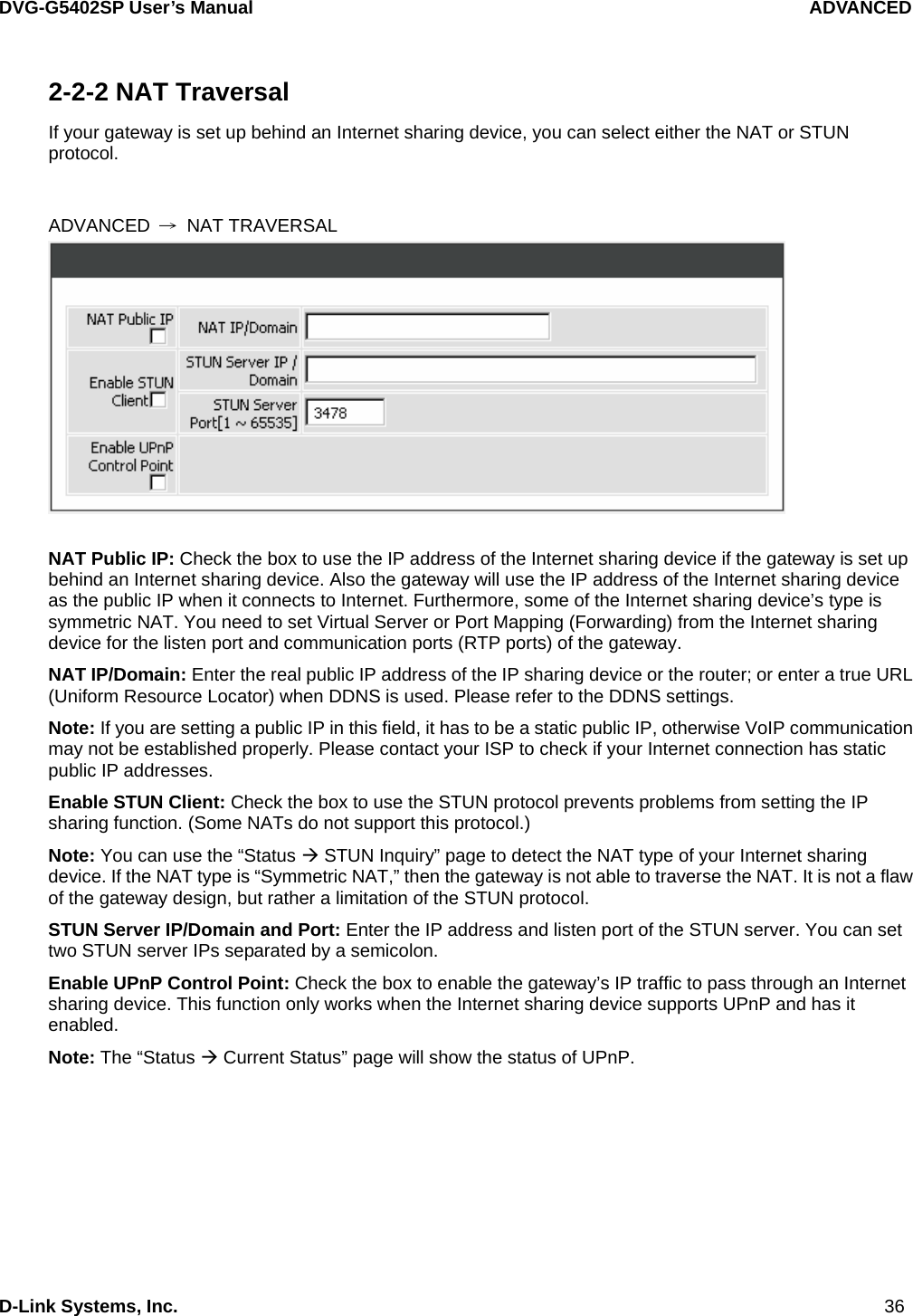 DVG-G5402SP User’s Manual                                   ADVANCED D-Link Systems, Inc.                                                                             36 2-2-2 NAT Traversal    If your gateway is set up behind an Internet sharing device, you can select either the NAT or STUN protocol.   ADVANCED  → NAT TRAVERSAL   NAT Public IP: Check the box to use the IP address of the Internet sharing device if the gateway is set up behind an Internet sharing device. Also the gateway will use the IP address of the Internet sharing device as the public IP when it connects to Internet. Furthermore, some of the Internet sharing device’s type is symmetric NAT. You need to set Virtual Server or Port Mapping (Forwarding) from the Internet sharing device for the listen port and communication ports (RTP ports) of the gateway. NAT IP/Domain: Enter the real public IP address of the IP sharing device or the router; or enter a true URL (Uniform Resource Locator) when DDNS is used. Please refer to the DDNS settings. Note: If you are setting a public IP in this field, it has to be a static public IP, otherwise VoIP communication may not be established properly. Please contact your ISP to check if your Internet connection has static public IP addresses. Enable STUN Client: Check the box to use the STUN protocol prevents problems from setting the IP sharing function. (Some NATs do not support this protocol.) Note: You can use the “Status Æ STUN Inquiry” page to detect the NAT type of your Internet sharing device. If the NAT type is “Symmetric NAT,” then the gateway is not able to traverse the NAT. It is not a flaw of the gateway design, but rather a limitation of the STUN protocol. STUN Server IP/Domain and Port: Enter the IP address and listen port of the STUN server. You can set two STUN server IPs separated by a semicolon. Enable UPnP Control Point: Check the box to enable the gateway’s IP traffic to pass through an Internet sharing device. This function only works when the Internet sharing device supports UPnP and has it enabled. Note: The “Status Æ Current Status” page will show the status of UPnP. 