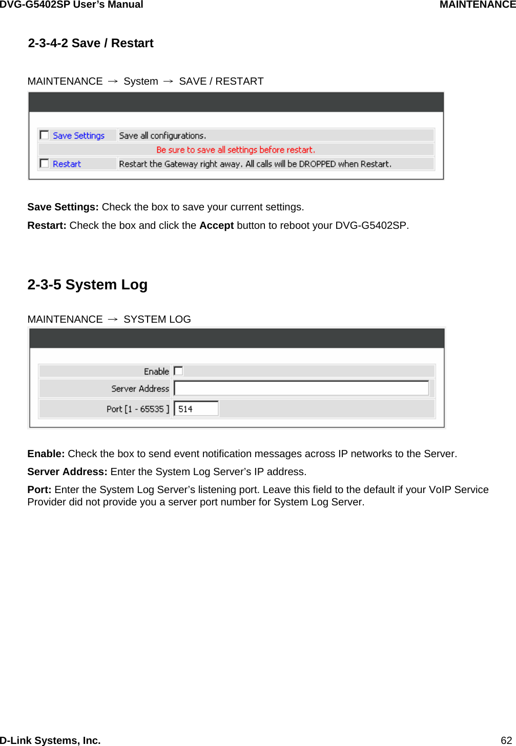 DVG-G5402SP User’s Manual                                     MAINTENANCE D-Link Systems, Inc.                                                                             62 2-3-4-2 Save / Restart  MAINTENANCE  → System → SAVE / RESTART   Save Settings: Check the box to save your current settings. Restart: Check the box and click the Accept button to reboot your DVG-G5402SP.   2-3-5 System Log  MAINTENANCE  → SYSTEM LOG   Enable: Check the box to send event notification messages across IP networks to the Server. Server Address: Enter the System Log Server’s IP address. Port: Enter the System Log Server’s listening port. Leave this field to the default if your VoIP Service Provider did not provide you a server port number for System Log Server.  
