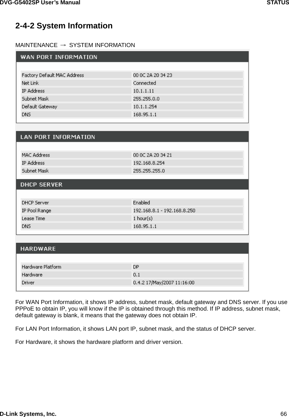 DVG-G5402SP User’s Manual                                     STATUS D-Link Systems, Inc.                                                                             66 2-4-2 System Information  MAINTENANCE  → SYSTEM INFORMATION   For WAN Port Information, it shows IP address, subnet mask, default gateway and DNS server. If you use PPPoE to obtain IP, you will know if the IP is obtained through this method. If IP address, subnet mask, default gateway is blank, it means that the gateway does not obtain IP.  For LAN Port Information, it shows LAN port IP, subnet mask, and the status of DHCP server.  For Hardware, it shows the hardware platform and driver version.   