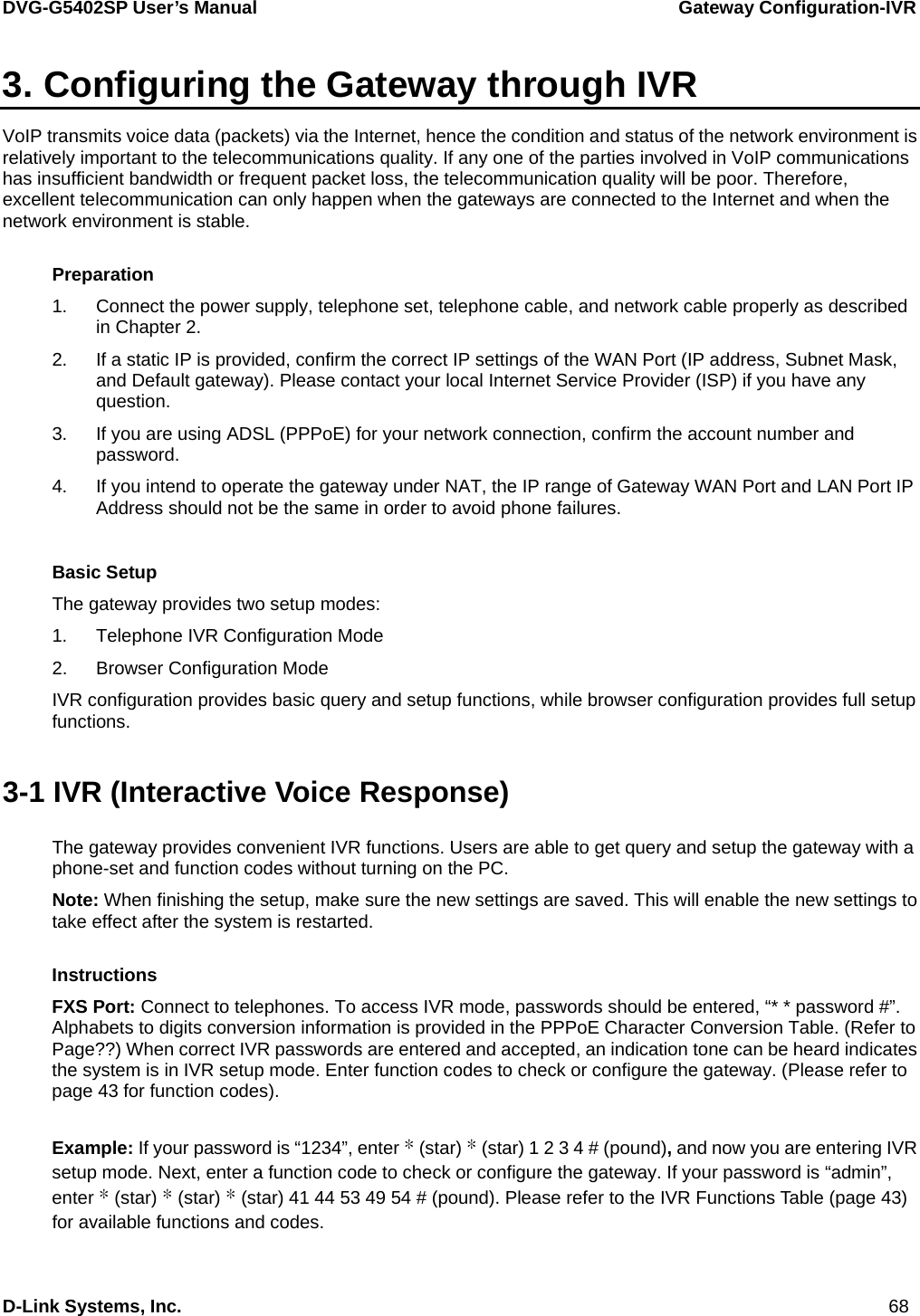 DVG-G5402SP User’s Manual                 Gateway Configuration-IVR D-Link Systems, Inc.                                                                             68 3. Configuring the Gateway through IVR VoIP transmits voice data (packets) via the Internet, hence the condition and status of the network environment is relatively important to the telecommunications quality. If any one of the parties involved in VoIP communications has insufficient bandwidth or frequent packet loss, the telecommunication quality will be poor. Therefore, excellent telecommunication can only happen when the gateways are connected to the Internet and when the network environment is stable.      Preparation 1.  Connect the power supply, telephone set, telephone cable, and network cable properly as described in Chapter 2. 2.  If a static IP is provided, confirm the correct IP settings of the WAN Port (IP address, Subnet Mask, and Default gateway). Please contact your local Internet Service Provider (ISP) if you have any question. 3.  If you are using ADSL (PPPoE) for your network connection, confirm the account number and password. 4.  If you intend to operate the gateway under NAT, the IP range of Gateway WAN Port and LAN Port IP Address should not be the same in order to avoid phone failures.  Basic Setup The gateway provides two setup modes:   1.  Telephone IVR Configuration Mode 2.  Browser Configuration Mode IVR configuration provides basic query and setup functions, while browser configuration provides full setup functions.  3-1 IVR (Interactive Voice Response) The gateway provides convenient IVR functions. Users are able to get query and setup the gateway with a phone-set and function codes without turning on the PC. Note: When finishing the setup, make sure the new settings are saved. This will enable the new settings to take effect after the system is restarted.  Instructions FXS Port: Connect to telephones. To access IVR mode, passwords should be entered, “* * password #”. Alphabets to digits conversion information is provided in the PPPoE Character Conversion Table. (Refer to Page??) When correct IVR passwords are entered and accepted, an indication tone can be heard indicates the system is in IVR setup mode. Enter function codes to check or configure the gateway. (Please refer to page 43 for function codes).  Example: If your password is “1234”, enter * (star) * (star) 1 2 3 4 # (pound), and now you are entering IVR setup mode. Next, enter a function code to check or configure the gateway. If your password is “admin”, enter * (star) * (star) * (star) 41 44 53 49 54 # (pound). Please refer to the IVR Functions Table (page 43) for available functions and codes. 