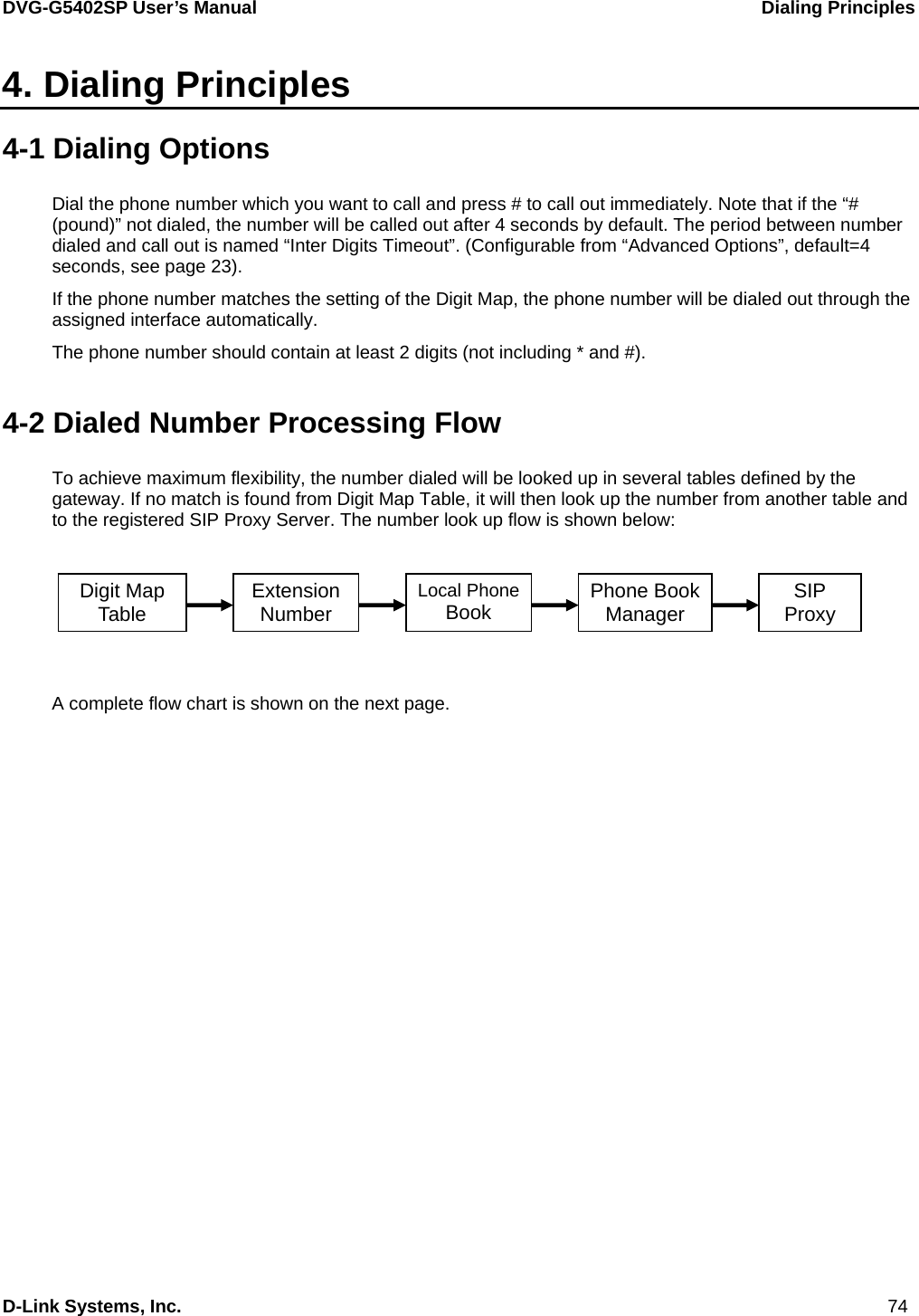 DVG-G5402SP User’s Manual                            Dialing Principles D-Link Systems, Inc.                                                                             74 4. Dialing Principles 4-1 Dialing Options Dial the phone number which you want to call and press # to call out immediately. Note that if the “# (pound)” not dialed, the number will be called out after 4 seconds by default. The period between number dialed and call out is named “Inter Digits Timeout”. (Configurable from “Advanced Options”, default=4 seconds, see page 23). If the phone number matches the setting of the Digit Map, the phone number will be dialed out through the assigned interface automatically. The phone number should contain at least 2 digits (not including * and #).  4-2 Dialed Number Processing Flow To achieve maximum flexibility, the number dialed will be looked up in several tables defined by the gateway. If no match is found from Digit Map Table, it will then look up the number from another table and to the registered SIP Proxy Server. The number look up flow is shown below:          A complete flow chart is shown on the next page. Digit Map Table  Extension Number Local PhoneBook  Phone Book Manager  SIP Proxy 
